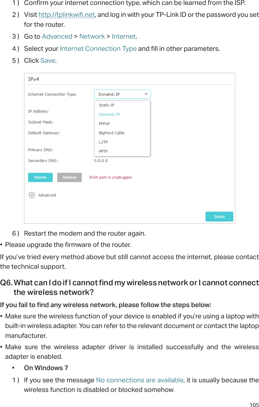 1051 )  Confirm your internet connection type, which can be learned from the ISP.2 )  Visit http://tplinkwifi.net, and log in with your TP-Link ID or the password you set for the router.3 )  Go to Advanced &gt; Network &gt; Internet.4 )  Select your Internet Connection Type and fill in other parameters.5 )  Click Save.6 )  Restart the modem and the router again.•  Please upgrade the firmware of the router.If you’ve tried every method above but still cannot access the internet, please contact the technical support.Q6. What can I do if I cannot find my wireless network or I cannot connect the wireless network?If you fail to find any wireless network, please follow the steps below:•  Make sure the wireless function of your device is enabled if you’re using a laptop with built-in wireless adapter. You can refer to the relevant document or contact the laptop manufacturer.•  Make sure the wireless adapter driver is installed successfully and the wireless adapter is enabled.•  On Windows 71 )  If you see the message No connections are available, it is usually because the wireless function is disabled or blocked somehow.