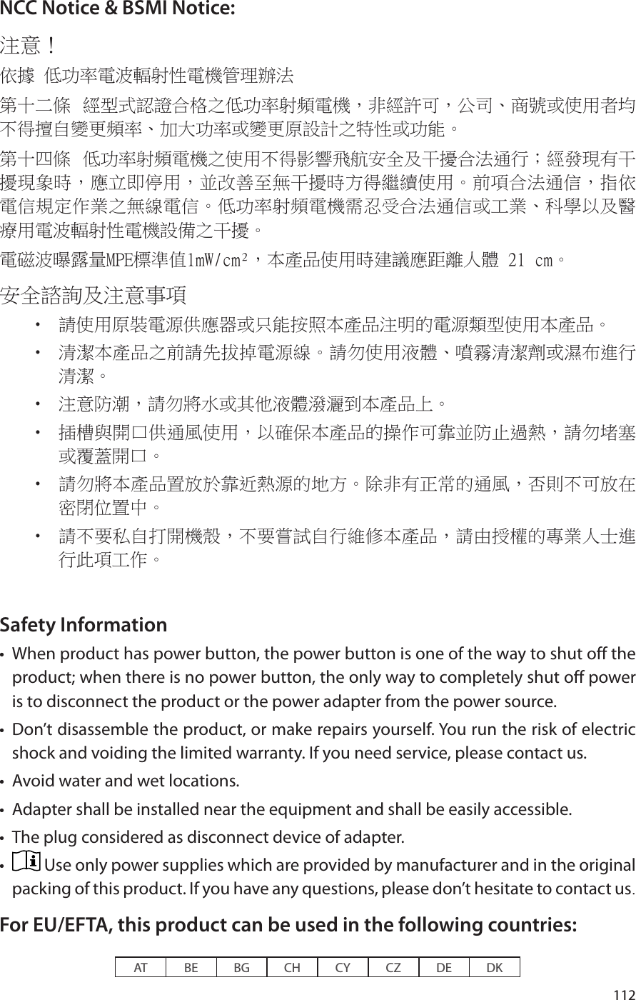 112NCC Notice &amp; BSMI Notice:注意！ 依據 低功率電波輻射性電機管理辦法第十二條  經型式認證合格之低功率射頻電機，非經許可，公司、商號或使用者均不得擅自變更頻率、加大功率或變更原設計之特性或功能。第十四條  低功率射頻電機之使用不得影響飛航安全及干擾合法通行；經發現有干擾現象時，應立即停用，並改善至無干擾時方得繼續使用。前項合法通信，指依電信規定作業之無線電信。低功率射頻電機需忍受合法通信或工業、科學以及醫療用電波輻射性電機設備之干擾。電磁波曝露量MPE標準值1mW/cm²，本產品使用時建議應距離人體 21 cm。安全諮詢及注意事項•  請使用原裝電源供應器或只能按照本產品注明的電源類型使用本產品。•  清潔本產品之前請先拔掉電源線。請勿使用液體、噴霧清潔劑或濕布進行清潔。•  注意防潮，請勿將水或其他液體潑灑到本產品上。•  插槽與開口供通風使用，以確保本產品的操作可靠並防止過熱，請勿堵塞或覆蓋開口。•  請勿將本產品置放於靠近熱源的地方。除非有正常的通風，否則不可放在密閉位置中。 •  請不要私自打開機殼，不要嘗試自行維修本產品，請由授權的專業人士進行此項工作。Safety Information•  When product has power button, the power button is one of the way to shut off the product; when there is no power button, the only way to completely shut off power is to disconnect the product or the power adapter from the power source.•  Don’t disassemble the product, or make repairs yourself. You run the risk of electric shock and voiding the limited warranty. If you need service, please contact us.•  Avoid water and wet locations.•  Adapter shall be installed near the equipment and shall be easily accessible.•  The plug considered as disconnect device of adapter.•   Use only power supplies which are provided by manufacturer and in the original packing of this product. If you have any questions, please don’t hesitate to contact us.For EU/EFTA, this product can be used in the following countries:AT BE BG CH CY CZ DE DK