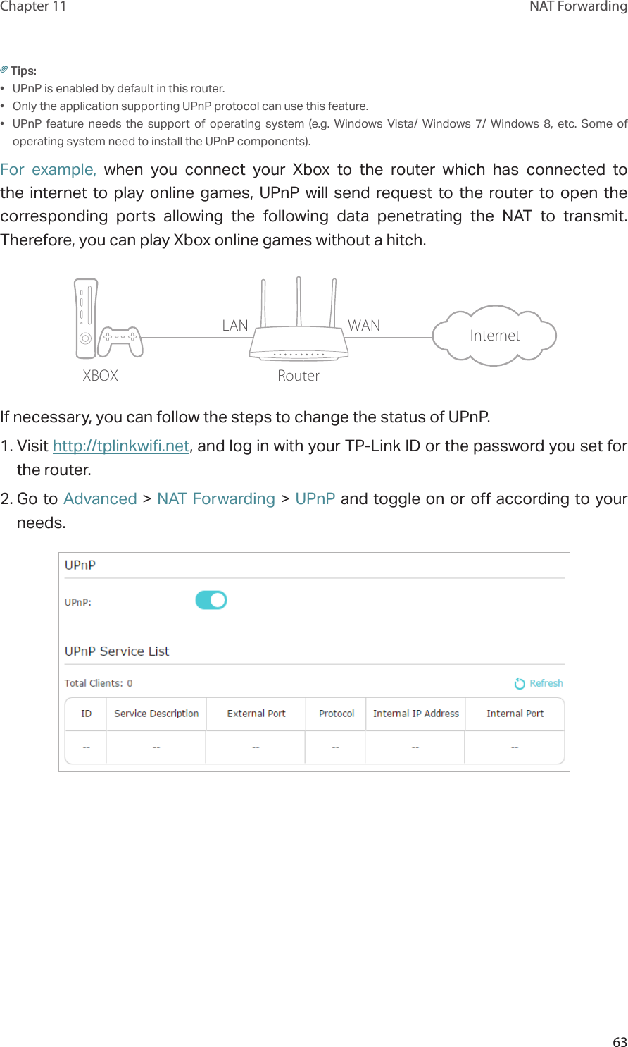 63Chapter 11 NAT ForwardingTips:•  UPnP is enabled by default in this router.•  Only the application supporting UPnP protocol can use this feature.•  UPnP feature needs the support of operating system (e.g. Windows Vista/ Windows 7/ Windows 8, etc. Some of operating system need to install the UPnP components).For example, when you connect your Xbox to the router which has connected to the internet to play online games, UPnP will send request to the router to open the corresponding ports allowing the following data penetrating the NAT to transmit. Therefore, you can play Xbox online games without a hitch.XBOX RouterInternetLAN WANIf necessary, you can follow the steps to change the status of UPnP.1. Visit http://tplinkwifi.net, and log in with your TP-Link ID or the password you set for the router.2. Go to Advanced &gt; NAT Forwarding &gt; UPnP and toggle on or off according to your needs.