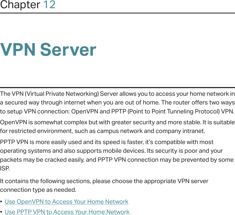 Chapter 12VPN ServerThe VPN (Virtual Private Networking) Server allows you to access your home network in a secured way through internet when you are out of home. The router offers two ways to setup VPN connection: OpenVPN and PPTP (Point to Point Tunneling Protocol) VPN. OpenVPN is somewhat complex but with greater security and more stable. It is suitable for restricted environment, such as campus network and company intranet. PPTP VPN is more easily used and its speed is faster, it’s compatible with most operating systems and also supports mobile devices. Its security is poor and your packets may be cracked easily, and PPTP VPN connection may be prevented by some ISP. It contains the following sections, please choose the appropriate VPN server connection type as needed.•  Use OpenVPN to Access Your Home Network•  Use PPTP VPN to Access Your Home Network