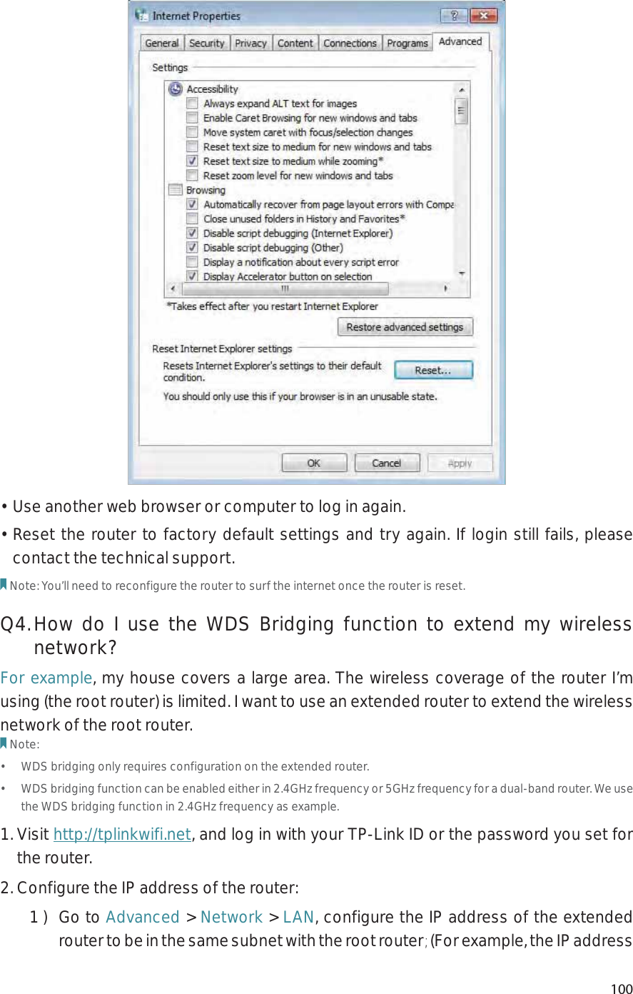 100• Use another web browser or computer to log in again.• Reset the router to factory default settings and try again. If login still fails, please contact the technical support.Note: You’ll need to reconfigure the router to surf the internet once the router is reset.Q4. How do I use the WDS Bridging function to extend my wireless network?For example, my house covers a large area. The wireless coverage of the router I’m using (the root router) is limited. I want to use an extended router to extend the wireless network of the root router.Note:•  WDS bridging only requires configuration on the extended router.•  WDS bridging function can be enabled either in 2.4GHz frequency or 5GHz frequency for a dual-band router. We use the WDS bridging function in 2.4GHz frequency as example.1. Visit http://tplinkwifi.net, and log in with your TP-Link ID or the password you set for the router. 2. Configure the IP address of the router:1 )  Go to Advanced &gt; Network &gt; LAN, configure the IP address of the extended router to be in the same subnet with the root router; (For example, the IP address 