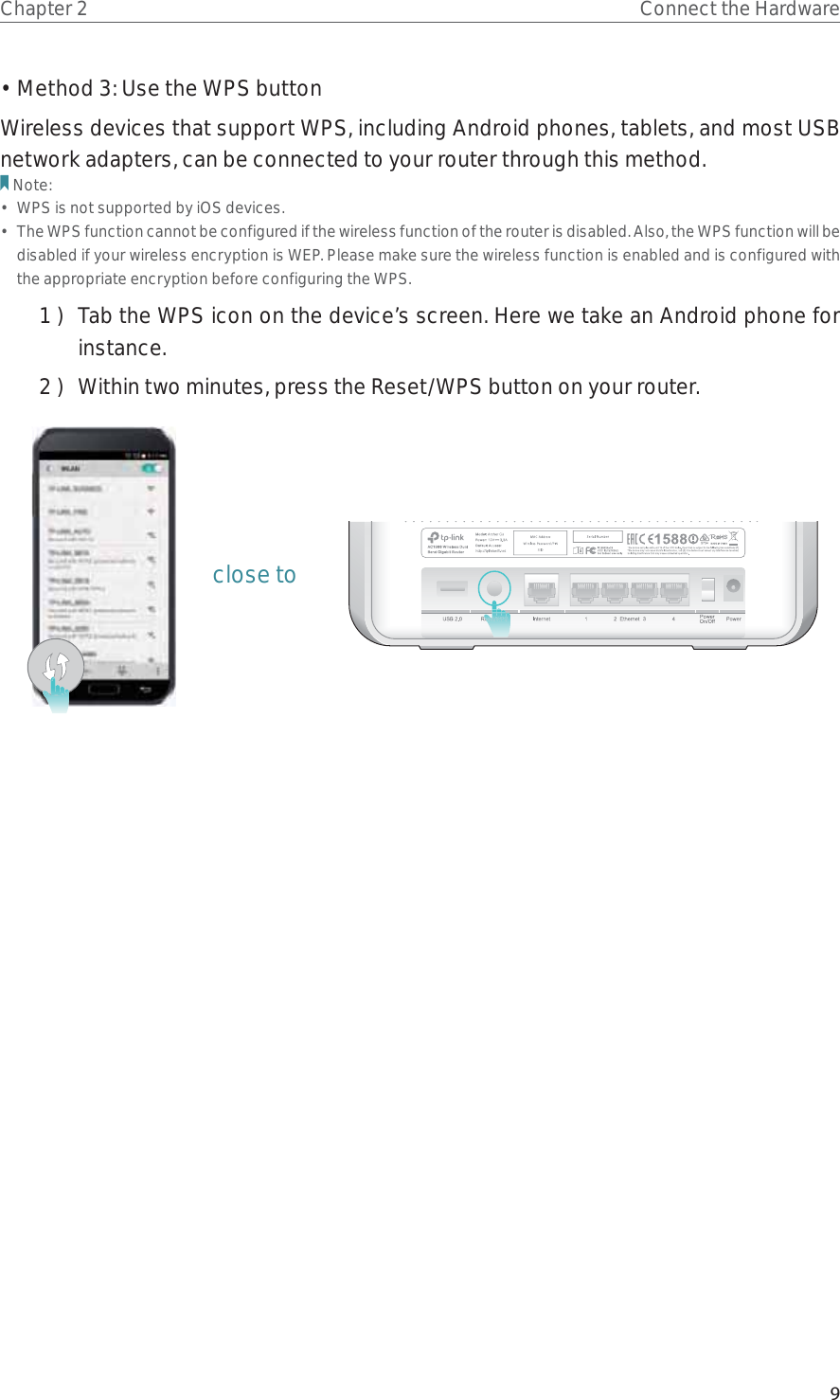 9Chapter 2 Connect the Hardware• Method 3: Use the WPS buttonWireless devices that support WPS, including Android phones, tablets, and most USB network adapters, can be connected to your router through this method.Note:•  WPS is not supported by iOS devices.•  The WPS function cannot be configured if the wireless function of the router is disabled. Also, the WPS function will be disabled if your wireless encryption is WEP. Please make sure the wireless function is enabled and is configured with the appropriate encryption before configuring the WPS.1 )  Tab the WPS icon on the device’s screen. Here we take an Android phone for instance.2 )  Within two minutes, press the Reset/WPS button on your router. close to