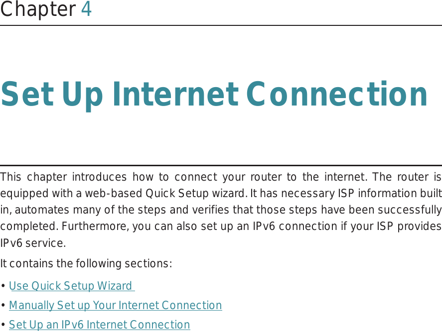 Chapter 4Set Up Internet ConnectionThis chapter introduces how to connect your router to the internet. The router is equipped with a web-based Quick Setup wizard. It has necessary ISP information built in, automates many of the steps and verifies that those steps have been successfully completed. Furthermore, you can also set up an IPv6 connection if your ISP provides IPv6 service. It contains the following sections:• Use Quick Setup Wizard• Manually Set up Your Internet Connection• Set Up an IPv6 Internet Connection