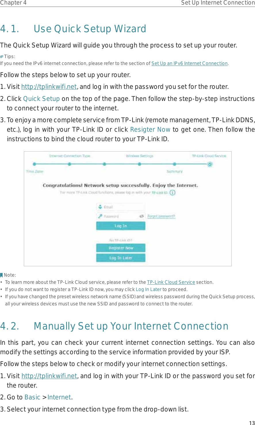 13Chapter 4 Set Up Internet Connection4. 1.  Use Quick Setup WizardThe Quick Setup Wizard will guide you through the process to set up your router.Tips:If you need the IPv6 internet connection, please refer to the section of Set Up an IPv6 Internet Connection.Follow the steps below to set up your router.1. Visit http://tplinkwifi.net, and log in with the password you set for the router.2. Click Quick Setup on the top of the page. Then follow the step-by-step instructions to connect your router to the internet.3. To enjoy a more complete service from TP-Link (remote management, TP-Link DDNS, etc.), log in with your TP-Link ID or click Resigter Now to get one. Then follow the instructions to bind the cloud router to your TP-Link ID.Note:•  To learn more about the TP-Link Cloud service, please refer to the TP-Link Cloud Service section.•  If you do not want to register a TP-Link ID now, you may click Log In Later to proceed.•  If you have changed the preset wireless network name (SSID) and wireless password during the Quick Setup process, all your wireless devices must use the new SSID and password to connect to the router.4. 2.  Manually Set up Your Internet Connection In this part, you can check your current internet connection settings. You can also modify the settings according to the service information provided by your ISP.Follow the steps below to check or modify your internet connection settings.1. Visit http://tplinkwifi.net, and log in with your TP-Link ID or the password you set for the router.2. Go to Basic &gt; Internet.3. Select your internet connection type from the drop-down list. 