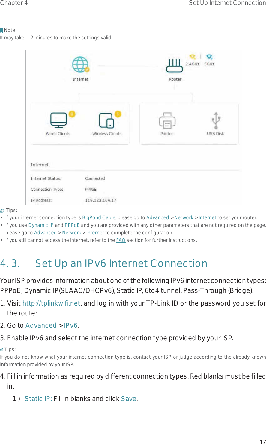 17Chapter 4 Set Up Internet ConnectionNote: It may take 1-2 minutes to make the settings valid. Tips: •  If your internet connection type is BigPond Cable, please go to Advanced &gt; Network &gt; Internet to set your router.• If you use Dynamic IP and PPPoE and you are provided with any other parameters that are not required on the page, please go to Advanced &gt; Network &gt; Internet to complete the configuration.•  If you still cannot access the internet, refer to the FAQ section for further instructions.4. 3.  Set Up an IPv6 Internet ConnectionYour ISP provides information about one of the following IPv6 internet connection types: PPPoE, Dynamic IP(SLAAC/DHCPv6), Static IP, 6to4 tunnel, Pass-Through (Bridge).1. Visit http://tplinkwifi.net, and log in with your TP-Link ID or the password you set for the router.2. Go to Advanced &gt; IPv6. 3. Enable IPv6 and select the internet connection type provided by your ISP.Tips:If you do not know what your internet connection type is, contact your ISP or judge according to the already known information provided by your ISP.4. Fill in information as required by different connection types. Red blanks must be filled in.1 )  Static IP: Fill in blanks and click Save.