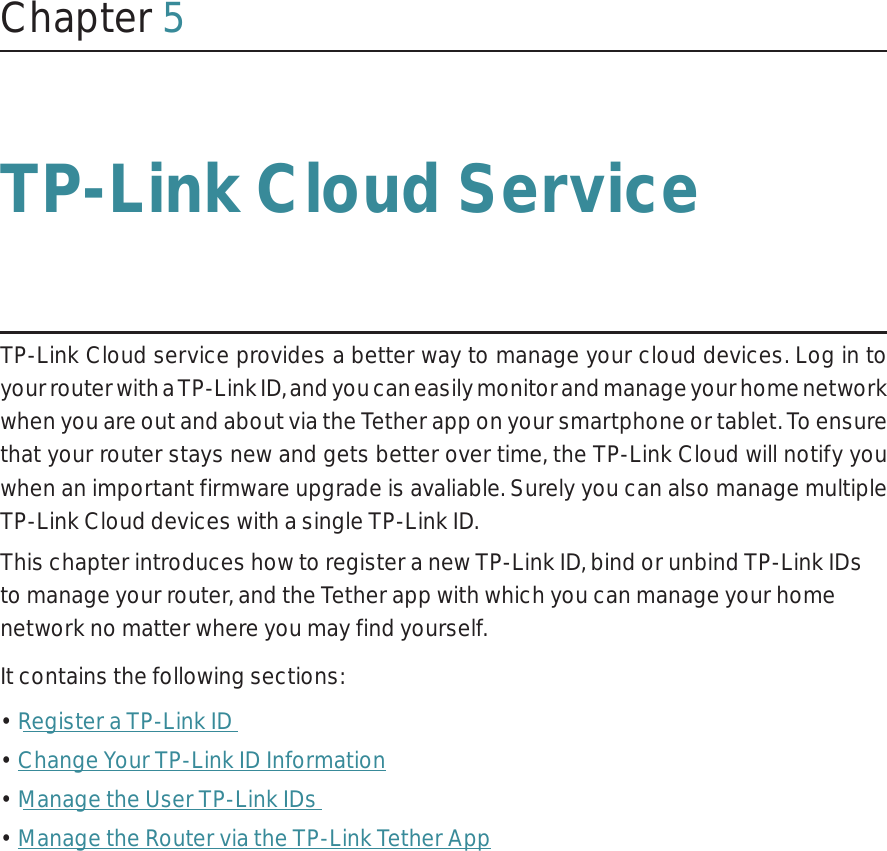 Chapter 5TP-Link Cloud ServiceTP-Link Cloud service provides a better way to manage your cloud devices. Log in to your router with a TP-Link ID, and you can easily monitor and manage your home network when you are out and about via the Tether app on your smartphone or tablet. To ensure that your router stays new and gets better over time, the TP-Link Cloud will notify you when an important firmware upgrade is avaliable. Surely you can also manage multiple TP-Link Cloud devices with a single TP-Link ID.This chapter introduces how to register a new TP-Link ID, bind or unbind TP-Link IDs to manage your router, and the Tether app with which you can manage your home network no matter where you may find yourself. It contains the following sections:• Register a TP-Link ID• Change Your TP-Link ID Information• Manage the User TP-Link IDs• Manage the Router via the TP-Link Tether App