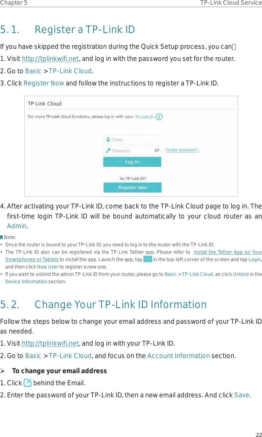 22Chapter 5 TP-Link Cloud Service5. 1.  Register a TP-Link IDIf you have skipped the registration during the Quick Setup process, you can：1. Visit http://tplinkwifi.net, and log in with the password you set for the router.2. Go to Basic &gt; TP-Link Cloud.3. Click Register Now and follow the instructions to register a TP-Link ID.4. After activating your TP-Link ID, come back to the TP-Link Cloud page to log in. The first-time login TP-Link ID will be bound automatically to your cloud router as an Admin.Note:•  Once the router is bound to your TP-Link ID, you need to log in to the router with the TP-Link ID. •  The TP-Link ID also can be registered via the TP-Link Tether app. Please refer to  Install the Tether App on Your Smartphones or Tablets to install the app. Launch the app, tap   in the top-left corner of the screen and tap Login, and then click New User to register a new one.•  If you want to unbind the admin TP-Link ID from your router, please go to Basic &gt; TP-Link Cloud, an click Unbind in the Device Information section.5. 2.  Change Your TP-Link ID InformationFollow the steps below to change your email address and password of your TP-Link ID as needed.1. Visit http://tplinkwifi.net, and log in with your TP-Link ID.2. Go to Basic &gt; TP-Link Cloud, and focus on the Account Information section. ¾To change your email address1. Click   behind the Email.2. Enter the password of your TP-Link ID, then a new email address. And click Save.