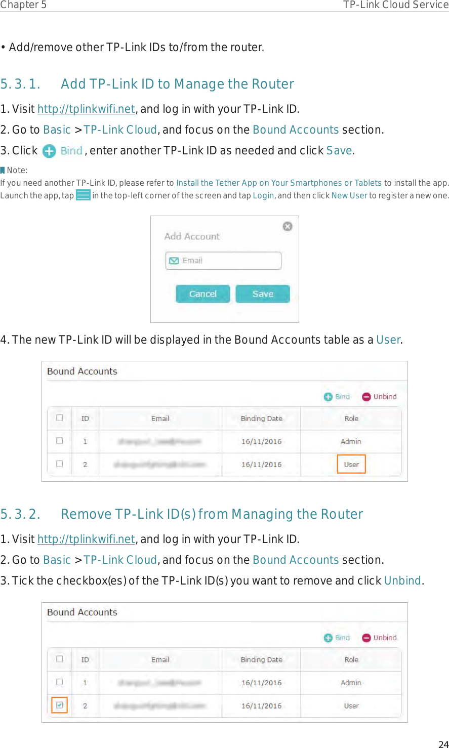 24Chapter 5 TP-Link Cloud Service• Add/remove other TP-Link IDs to/from the router.5. 3. 1.  Add TP-Link ID to Manage the Router1. Visit http://tplinkwifi.net, and log in with your TP-Link ID.2. Go to Basic &gt; TP-Link Cloud, and focus on the Bound Accounts section.3. Click  , enter another TP-Link ID as needed and click Save.Note:If you need another TP-Link ID, please refer to Install the Tether App on Your Smartphones or Tablets to install the app. Launch the app, tap   in the top-left corner of the screen and tap Login, and then click New User to register a new one.4. The new TP-Link ID will be displayed in the Bound Accounts table as a User.5. 3. 2.  Remove TP-Link ID(s) from Managing the Router1. Visit http://tplinkwifi.net, and log in with your TP-Link ID.2. Go to Basic &gt; TP-Link Cloud, and focus on the Bound Accounts section.3. Tick the checkbox(es) of the TP-Link ID(s) you want to remove and click Unbind. 