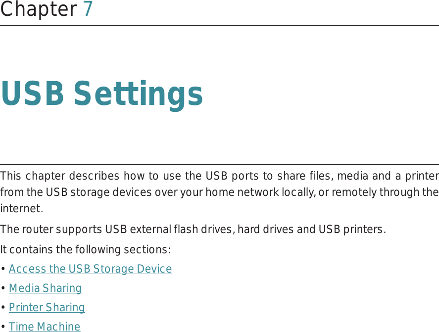 Chapter 7USB SettingsThis chapter describes how to use the USB ports to share files, media and a printer from the USB storage devices over your home network locally, or remotely through the internet.The router supports USB external flash drives, hard drives and USB printers.It contains the following sections:• Access the USB Storage Device• Media Sharing• Printer Sharing• Time Machine