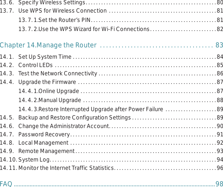 13. 6.  Specify Wireless Settings. . . . . . . . . . . . . . . . . . . . . . . . . . . . . . . . . . . . . . . . . . . . . . . . . . .8013. 7.  Use WPS for Wireless Connection  . . . . . . . . . . . . . . . . . . . . . . . . . . . . . . . . . . . . . . . . . .8113. 7. 1. Set the Router’s PIN. . . . . . . . . . . . . . . . . . . . . . . . . . . . . . . . . . . . . . . . . . . . . . . . .8113. 7. 2. Use the WPS Wizard for Wi-Fi Connections. . . . . . . . . . . . . . . . . . . . . . . . . . 82Chapter 14. Manage the Router   . . . . . . . . . . . . . . . . . . . . . . . . . . . . . . . . . . . . . 8314. 1.  Set Up System Time  . . . . . . . . . . . . . . . . . . . . . . . . . . . . . . . . . . . . . . . . . . . . . . . . . . . . . . . .8414. 2.  Control LEDs  . . . . . . . . . . . . . . . . . . . . . . . . . . . . . . . . . . . . . . . . . . . . . . . . . . . . . . . . . . . . . . .8514. 3.  Test the Network Connectivity  . . . . . . . . . . . . . . . . . . . . . . . . . . . . . . . . . . . . . . . . . . . . . .8614. 4.  Upgrade the Firmware  . . . . . . . . . . . . . . . . . . . . . . . . . . . . . . . . . . . . . . . . . . . . . . . . . . . . . .8714. 4. 1. Online Upgrade  . . . . . . . . . . . . . . . . . . . . . . . . . . . . . . . . . . . . . . . . . . . . . . . . . . . . .8714. 4. 2. Manual Upgrade  . . . . . . . . . . . . . . . . . . . . . . . . . . . . . . . . . . . . . . . . . . . . . . . . . . . .8814. 4. 3. Restore Interrupted Upgrade after Power Failure  . . . . . . . . . . . . . . . . . . . . 8914. 5.  Backup and Restore Configuration Settings. . . . . . . . . . . . . . . . . . . . . . . . . . . . . . . . .8914. 6.  Change the Administrator Account. . . . . . . . . . . . . . . . . . . . . . . . . . . . . . . . . . . . . . . . . .9014. 7.  Password Recovery. . . . . . . . . . . . . . . . . . . . . . . . . . . . . . . . . . . . . . . . . . . . . . . . . . . . . . . . .9114. 8.  Local Management  . . . . . . . . . . . . . . . . . . . . . . . . . . . . . . . . . . . . . . . . . . . . . . . . . . . . . . . . .9214. 9.  Remote Management. . . . . . . . . . . . . . . . . . . . . . . . . . . . . . . . . . . . . . . . . . . . . . . . . . . . . . .9314. 10. System Log. . . . . . . . . . . . . . . . . . . . . . . . . . . . . . . . . . . . . . . . . . . . . . . . . . . . . . . . . . . . . . . . .9414. 11. Monitor the Internet Traffic Statistics. . . . . . . . . . . . . . . . . . . . . . . . . . . . . . . . . . . . . . . .96FAQ ................................................................................................................................98
