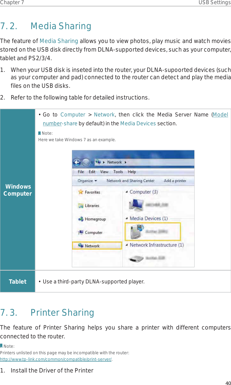 40Chapter 7 USB Settings7. 2.  Media SharingThe feature of Media Sharing allows you to view photos, play music and watch movies stored on the USB disk directly from DLNA-supported devices, such as your computer, tablet and PS2/3/4.1.  When your USB disk is inseted into the router, your DLNA-supoorted devices (such as your computer and pad) connected to the router can detect and play the media files on the USB disks.2.  Refer to the following table for detailed instructions. Windows Computer• Go to Computer &gt; Network, then click the Media Server Name (Model number-share by default) in the Media Devices section.Note:Here we take Windows 7 as an example.Tablet •  Use a third-party DLNA-supported player.7. 3.  Printer SharingThe feature of Printer Sharing helps you share a printer with different computers connected to the router.Note:Printers unlisted on this page may be incompatible with the router: http://www.tp-link.com/common/compatible/print-server/.1.  Install the Driver of the Printer
