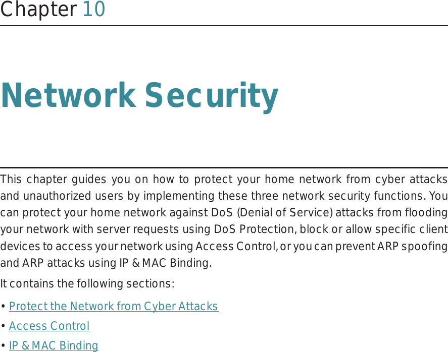 Chapter 10Network SecurityThis chapter guides you on how to protect your home network from cyber attacks and unauthorized users by implementing these three network security functions. You can protect your home network against DoS (Denial of Service) attacks from flooding your network with server requests using DoS Protection, block or allow specific client devices to access your network using Access Control, or you can prevent ARP spoofing and ARP attacks using IP &amp; MAC Binding.It contains the following sections:• Protect the Network from Cyber Attacks• Access Control• IP &amp; MAC Binding