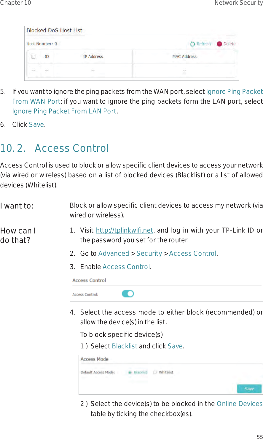 55Chapter 10 Network Security5.  If you want to ignore the ping packets from the WAN port, select Ignore Ping Packet From WAN Port; if you want to ignore the ping packets form the LAN port, select Ignore Ping Packet From LAN Port.6.  Click Save.10. 2.  Access ControlAccess Control is used to block or allow specific client devices to access your network (via wired or wireless) based on a list of blocked devices (Blacklist) or a list of allowed devices (Whitelist).Block or allow specific client devices to access my network (via wired or wireless).1.  Visit http://tplinkwifi.net, and log in with your TP-Link ID or the password you set for the router.2.  Go to Advanced &gt; Security &gt; Access Control.3.  Enable Access Control.4.  Select the access mode to either block (recommended) or allow the device(s) in the list.To block specific device(s)1 )  Select Blacklist and click Save.2 )  Select the device(s) to be blocked in the Online Devices table by ticking the checkbox(es).I want to:How can I do that?