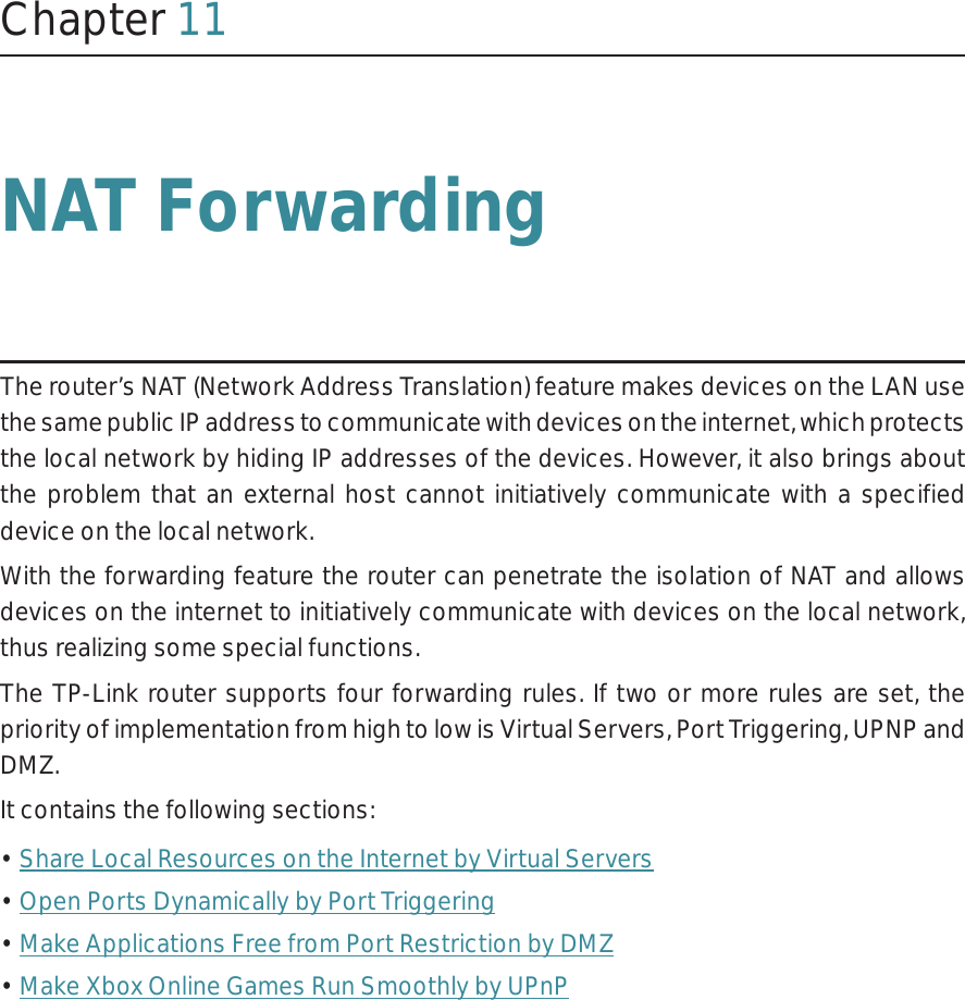 Chapter 11NAT ForwardingThe router’s NAT (Network Address Translation) feature makes devices on the LAN use the same public IP address to communicate with devices on the internet, which protects the local network by hiding IP addresses of the devices. However, it also brings about the problem that an external host cannot initiatively communicate with a specified device on the local network.With the forwarding feature the router can penetrate the isolation of NAT and allows devices on the internet to initiatively communicate with devices on the local network, thus realizing some special functions.The TP-Link router supports four forwarding rules. If two or more rules are set, the priority of implementation from high to low is Virtual Servers, Port Triggering, UPNP and DMZ.It contains the following sections:• Share Local Resources on the Internet by Virtual Servers• Open Ports Dynamically by Port Triggering• Make Applications Free from Port Restriction by DMZ• Make Xbox Online Games Run Smoothly by UPnP