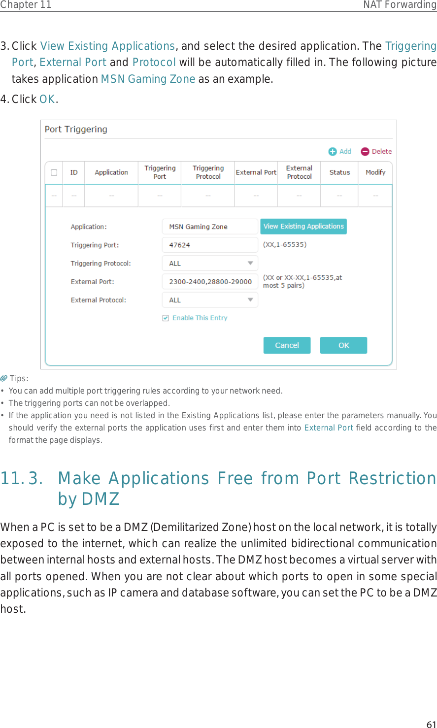 61Chapter 11 NAT Forwarding3. Click View Existing Applications, and select the desired application. The Triggering Port, External Port and Protocol will be automatically filled in. The following picture takes application MSN Gaming Zone as an example.4. Click OK.Tips:•  You can add multiple port triggering rules according to your network need.•  The triggering ports can not be overlapped.•  If the application you need is not listed in the Existing Applications list, please enter the parameters manually. You should verify the external ports the application uses first and enter them into External Port field according to the format the page displays.11. 3.  Make Applications Free from Port Restriction by DMZWhen a PC is set to be a DMZ (Demilitarized Zone) host on the local network, it is totally exposed to the internet, which can realize the unlimited bidirectional communication between internal hosts and external hosts. The DMZ host becomes a virtual server with all ports opened. When you are not clear about which ports to open in some special applications, such as IP camera and database software, you can set the PC to be a DMZ host.