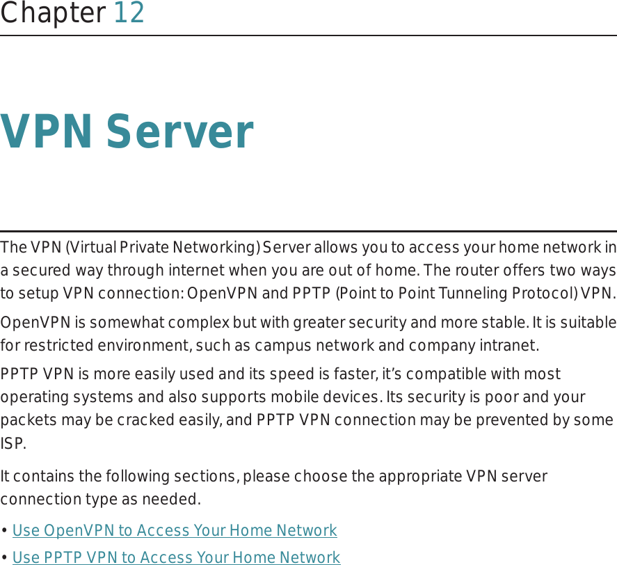 Chapter 12VPN ServerThe VPN (Virtual Private Networking) Server allows you to access your home network in a secured way through internet when you are out of home. The router offers two ways to setup VPN connection: OpenVPN and PPTP (Point to Point Tunneling Protocol) VPN. OpenVPN is somewhat complex but with greater security and more stable. It is suitable for restricted environment, such as campus network and company intranet. PPTP VPN is more easily used and its speed is faster, it’s compatible with most operating systems and also supports mobile devices. Its security is poor and your packets may be cracked easily, and PPTP VPN connection may be prevented by some ISP. It contains the following sections, please choose the appropriate VPN server connection type as needed.• Use OpenVPN to Access Your Home Network• Use PPTP VPN to Access Your Home Network