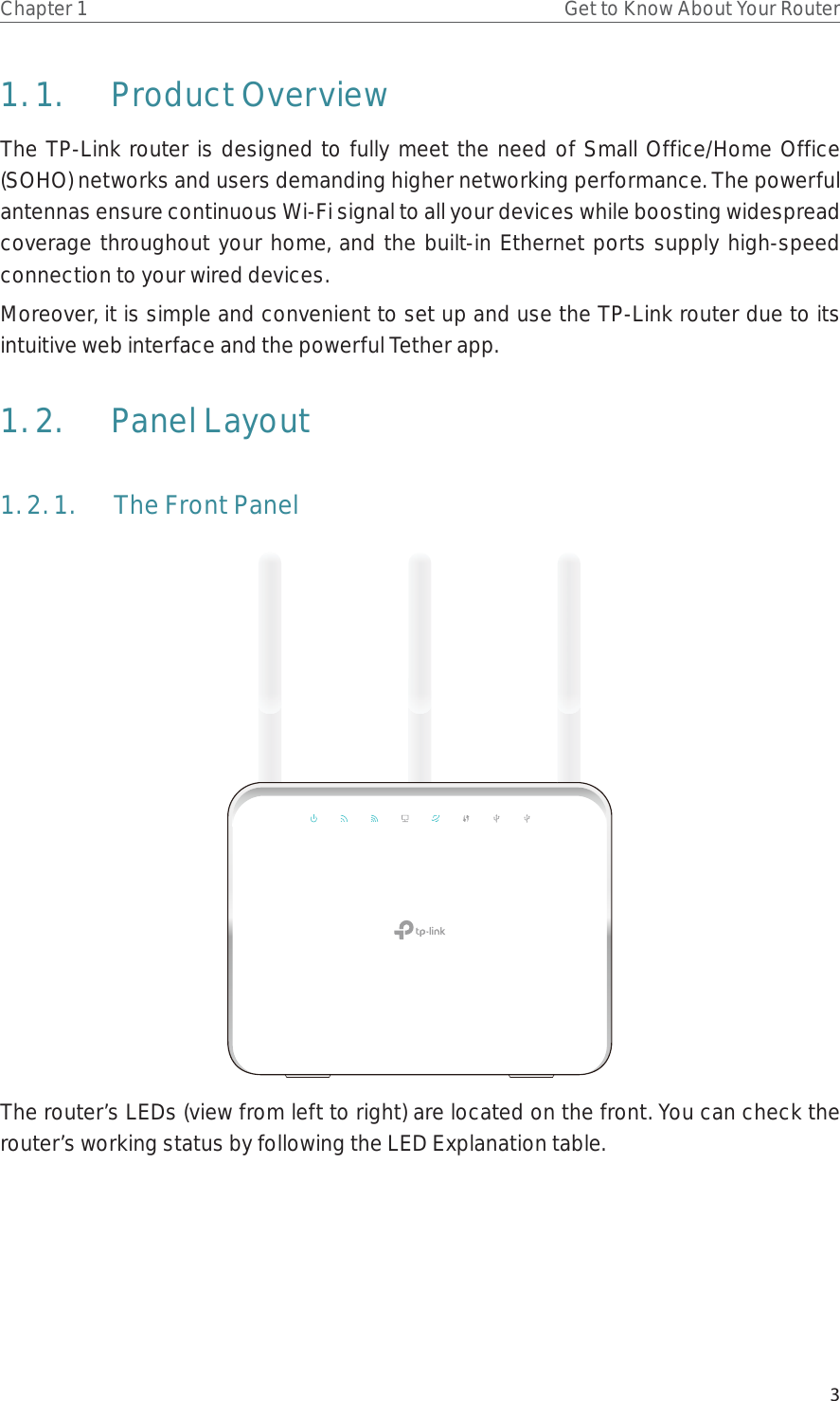 3Chapter 1 Get to Know About Your Router1. 1.  Product OverviewThe TP-Link router is designed to fully meet the need of Small Office/Home Office (SOHO) networks and users demanding higher networking performance. The powerful antennas ensure continuous Wi-Fi signal to all your devices while boosting widespread coverage throughout your home, and the built-in Ethernet ports supply high-speed connection to your wired devices.Moreover, it is simple and convenient to set up and use the TP-Link router due to its intuitive web interface and the powerful Tether app.  1. 2.  Panel Layout1. 2. 1.  The Front PanelThe router’s LEDs (view from left to right) are located on the front. You can check the router’s working status by following the LED Explanation table.