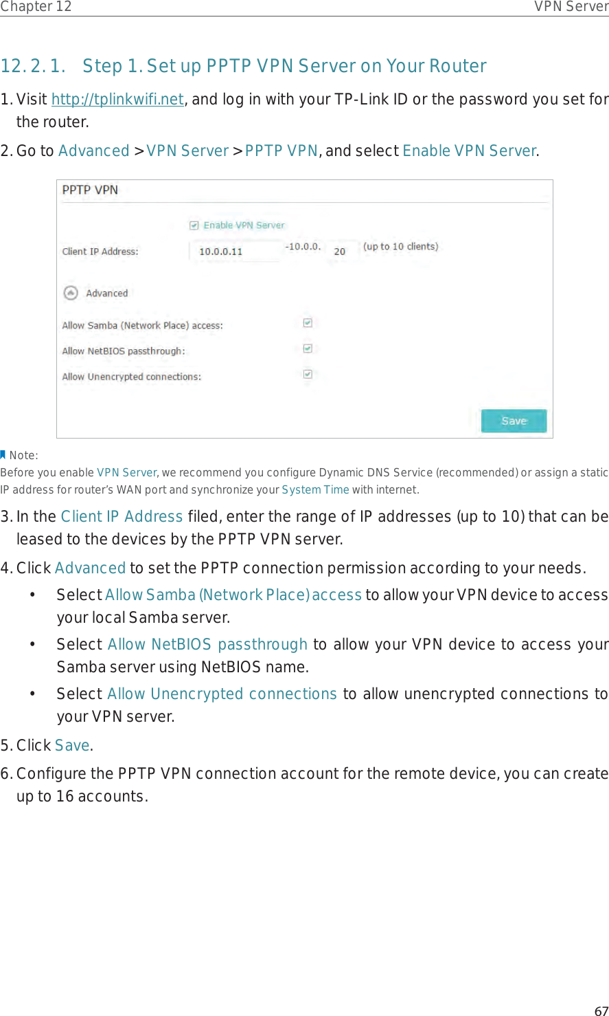 67Chapter 12 VPN Server12. 2. 1.  Step 1. Set up PPTP VPN Server on Your Router1. Visit http://tplinkwifi.net, and log in with your TP-Link ID or the password you set for the router.2. Go to Advanced &gt; VPN Server &gt; PPTP VPN, and select Enable VPN Server.Note:Before you enable VPN Server, we recommend you configure Dynamic DNS Service (recommended) or assign a static IP address for router’s WAN port and synchronize your System Time with internet.3. In the Client IP Address filed, enter the range of IP addresses (up to 10) that can be leased to the devices by the PPTP VPN server.4. Click Advanced to set the PPTP connection permission according to your needs.• Select Allow Samba (Network Place) access to allow your VPN device to access your local Samba server.• Select Allow NetBIOS passthrough to allow your VPN device to access your Samba server using NetBIOS name.• Select Allow Unencrypted connections to allow unencrypted connections to your VPN server.5. Click Save.6. Configure the PPTP VPN connection account for the remote device, you can create up to 16 accounts.