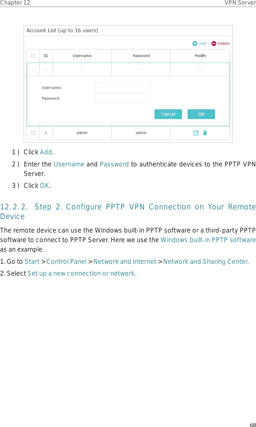 68Chapter 12 VPN Server1 )  Click Add.2 )  Enter the Username and Password to authenticate devices to the PPTP VPN Server.3 )  Click OK.12. 2. 2.  Step 2. Configure PPTP VPN Connection on Your Remote DeviceThe remote device can use the Windows built-in PPTP software or a third-party PPTP software to connect to PPTP Server. Here we use the Windows built-in PPTP software as an example.1. Go to Start &gt; Control Panel &gt; Network and Internet &gt; Network and Sharing Center.2. Select Set up a new connection or network.