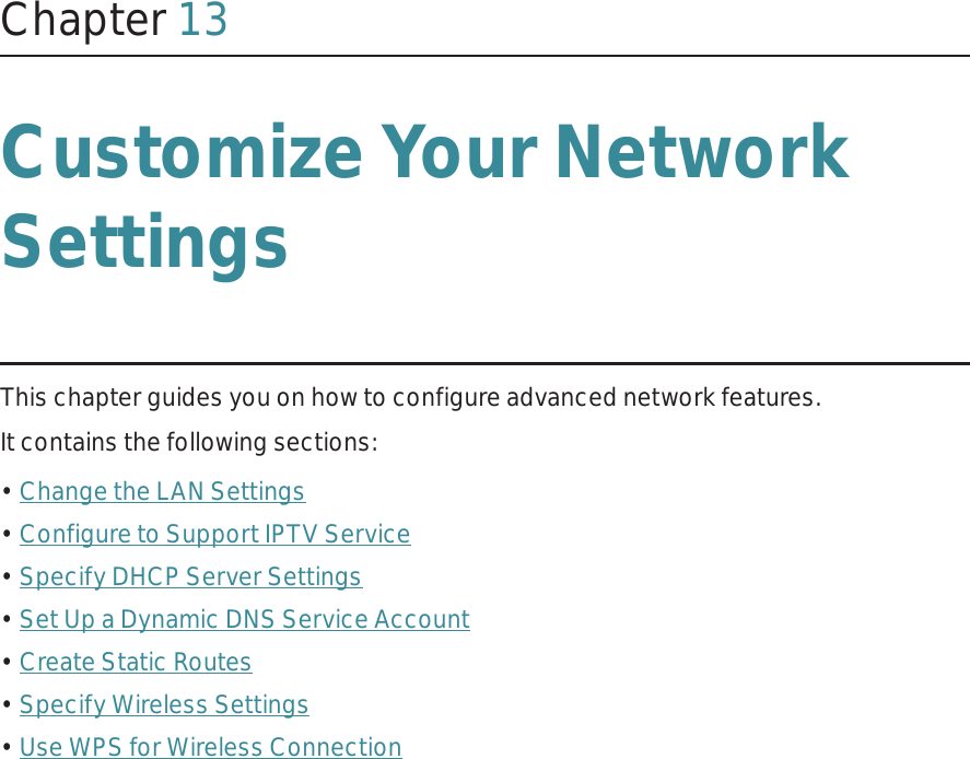 Chapter 13Customize Your Network SettingsThis chapter guides you on how to configure advanced network features.It contains the following sections:• Change the LAN Settings• Configure to Support IPTV Service• Specify DHCP Server Settings• Set Up a Dynamic DNS Service Account• Create Static Routes• Specify Wireless Settings• Use WPS for Wireless Connection