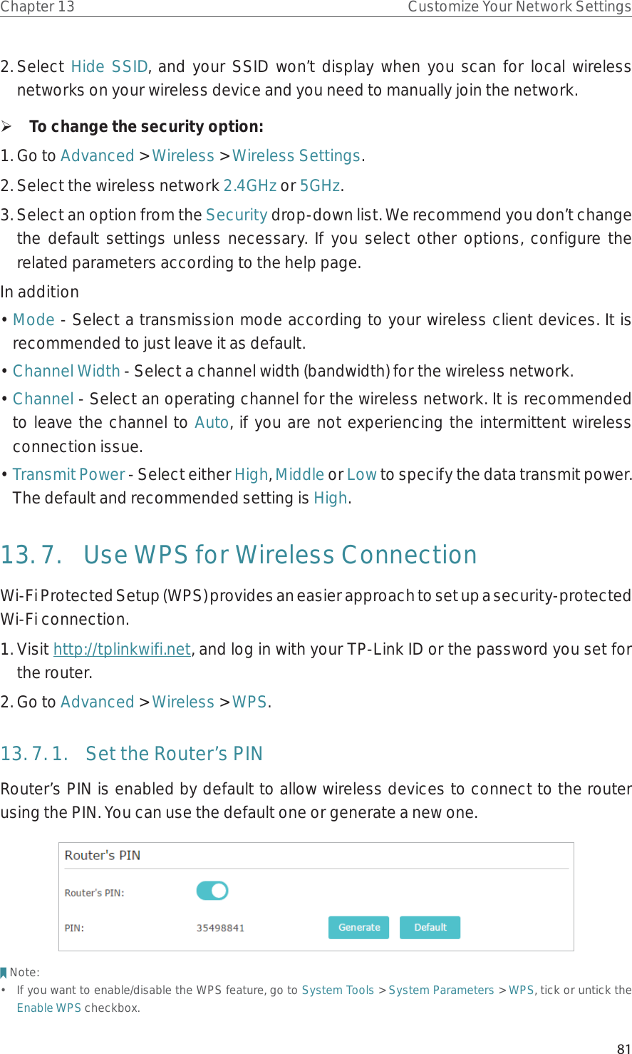 81Chapter 13 Customize Your Network Settings2. Select  Hide SSID, and your SSID won’t display when you scan for local wireless networks on your wireless device and you need to manually join the network. ¾To change the security option:1. Go to Advanced &gt; Wireless &gt; Wireless Settings. 2. Select the wireless network 2.4GHz or 5GHz.3. Select an option from the Security drop-down list. We recommend you don’t change the default settings unless necessary. If you select other options, configure the related parameters according to the help page.In addition• Mode - Select a transmission mode according to your wireless client devices. It is recommended to just leave it as default.• Channel Width - Select a channel width (bandwidth) for the wireless network.• Channel - Select an operating channel for the wireless network. It is recommended to leave the channel to Auto, if you are not experiencing the intermittent wireless connection issue.• Transmit Power - Select either High, Middle or Low to specify the data transmit power. The default and recommended setting is High.13. 7.  Use WPS for Wireless ConnectionWi-Fi Protected Setup (WPS) provides an easier approach to set up a security-protected Wi-Fi connection.1. Visit http://tplinkwifi.net, and log in with your TP-Link ID or the password you set for the router.2. Go to Advanced &gt; Wireless &gt; WPS.13. 7. 1.  Set the Router’s PINRouter’s PIN is enabled by default to allow wireless devices to connect to the router using the PIN. You can use the default one or generate a new one.Note:•  If you want to enable/disable the WPS feature, go to System Tools &gt; System Parameters &gt; WPS, tick or untick the Enable WPS checkbox.