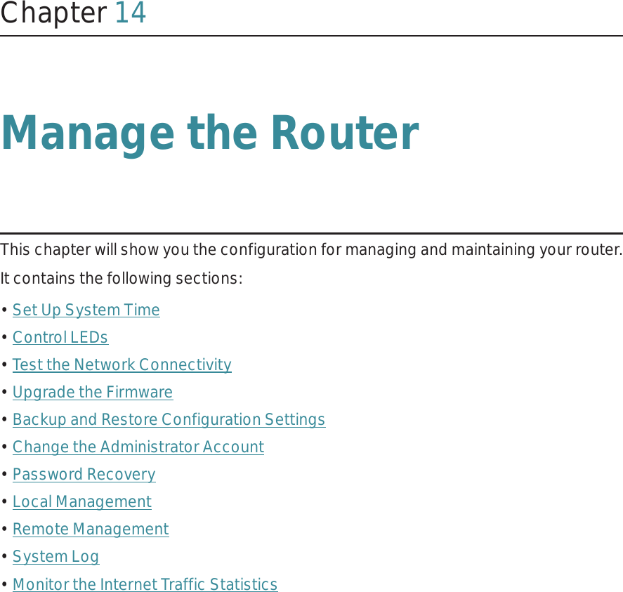 Chapter 14Manage the Router This chapter will show you the configuration for managing and maintaining your router.It contains the following sections:• Set Up System Time• Control LEDs• Test the Network Connectivity• Upgrade the Firmware• Backup and Restore Configuration Settings• Change the Administrator Account• Password Recovery• Local Management• Remote Management• System Log• Monitor the Internet Traffic Statistics