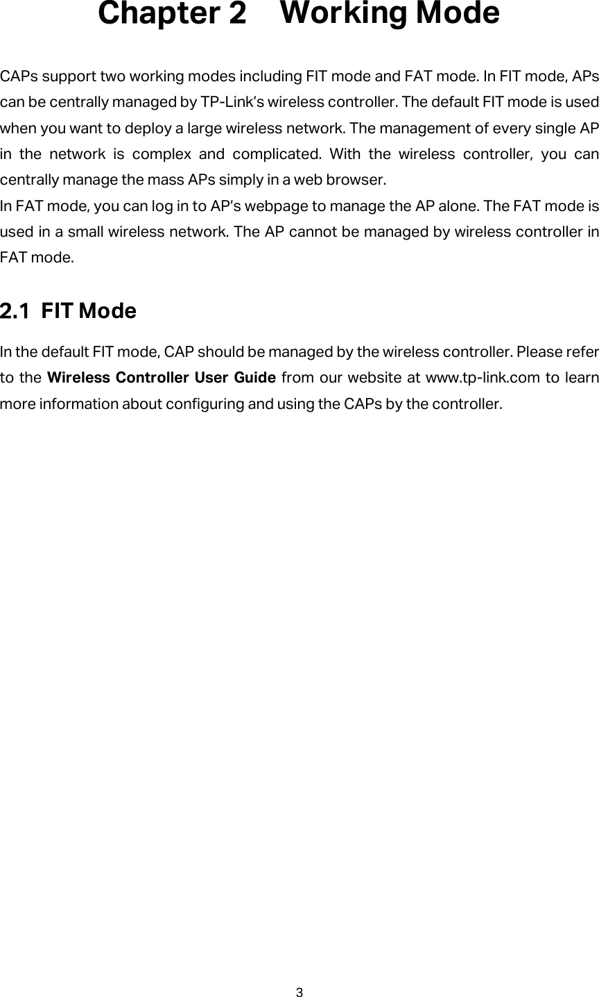  Working Mode CAPs support two working modes including FIT mode and FAT mode. In FIT mode, APs can be centrally managed by TP-Link’s wireless controller. The default FIT mode is used when you want to deploy a large wireless network. The management of every single AP in the network is complex and complicated. With the wireless controller, you can centrally manage the mass APs simply in a web browser. In FAT mode, you can log in to AP’s webpage to manage the AP alone. The FAT mode is used in a small wireless network. The AP cannot be managed by wireless controller in FAT mode.  FIT Mode In the default FIT mode, CAP should be managed by the wireless controller. Please refer to the Wireless Controller User Guide from our website at www.tp-link.com to learn more information about configuring and using the CAPs by the controller. 3  