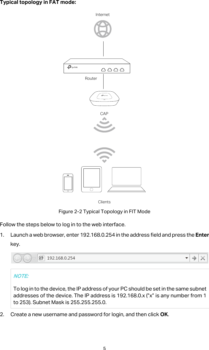 Typical topology in FAT mode:  Figure 2-2 Typical Topology in FIT Mode Follow the steps below to log in to the web interface. 1. Launch a web browser, enter 192.168.0.254 in the address field and press the Enter key.  NOTE: To log in to the device, the IP address of your PC should be set in the same subnet addresses of the device. The IP address is 192.168.0.x (”x” is any number from 1 to 253). Subnet Mask is 255.255.255.0. 2. Create a new username and password for login, and then click OK. CAPRouterInternetClients5  