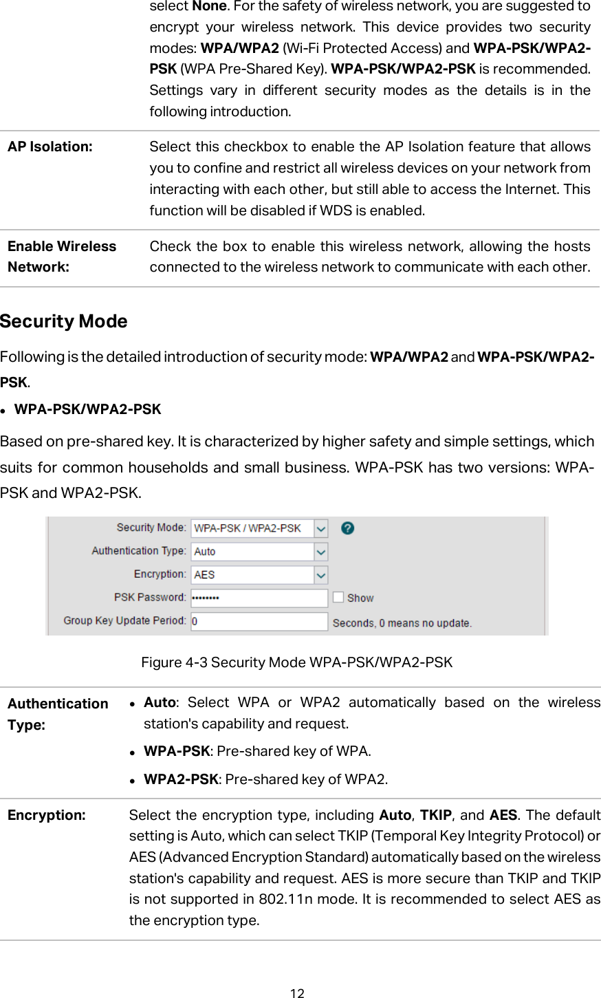 select None. For the safety of wireless network, you are suggested to encrypt your wireless network. This device provides two security modes: WPA/WPA2 (Wi-Fi Protected Access) and WPA-PSK/WPA2-PSK (WPA Pre-Shared Key). WPA-PSK/WPA2-PSK is recommended. Settings vary in different security modes as the details is in the following introduction.   AP Isolation: Select this checkbox to enable the AP Isolation feature that allows you to confine and restrict all wireless devices on your network from interacting with each other, but still able to access the Internet. This function will be disabled if WDS is enabled. Enable Wireless Network: Check the box to enable this wireless network, allowing the hosts connected to the wireless network to communicate with each other. Security Mode Following is the detailed introduction of security mode: WPA/WPA2 and WPA-PSK/WPA2-PSK.  WPA-PSK/WPA2-PSK Based on pre-shared key. It is characterized by higher safety and simple settings, which suits for common households and small business. WPA-PSK has two versions: WPA-PSK and WPA2-PSK.    Figure 4-3 Security Mode WPA-PSK/WPA2-PSK Authentication Type:  Auto: Select WPA or WPA2 automatically based on the wireless station&apos;s capability and request.  WPA-PSK: Pre-shared key of WPA.  WPA2-PSK: Pre-shared key of WPA2. Encryption: Select the encryption type, including Auto,  TKIP, and AES. The default setting is Auto, which can select TKIP (Temporal Key Integrity Protocol) or AES (Advanced Encryption Standard) automatically based on the wireless station&apos;s capability and request. AES is more secure than TKIP and TKIP is not supported in 802.11n mode. It is recommended to select AES as the encryption type. 12  