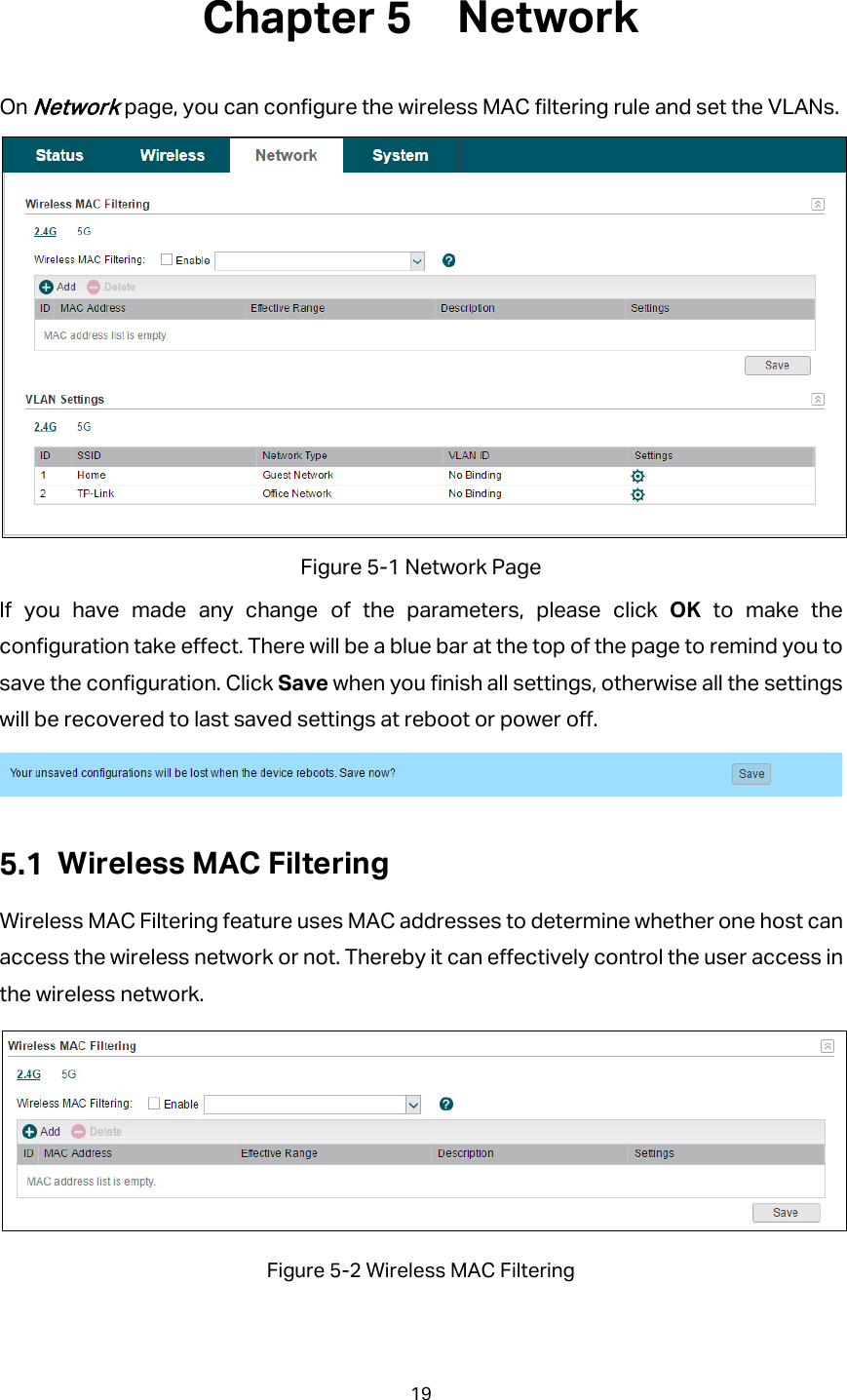  Network On Network page, you can configure the wireless MAC filtering rule and set the VLANs.  Figure 5-1 Network Page If you have made any change of the parameters, please click OK  to make the configuration take effect. There will be a blue bar at the top of the page to remind you to save the configuration. Click Save when you finish all settings, otherwise all the settings will be recovered to last saved settings at reboot or power off.   Wireless MAC Filtering Wireless MAC Filtering feature uses MAC addresses to determine whether one host can access the wireless network or not. Thereby it can effectively control the user access in the wireless network.  Figure 5-2 Wireless MAC Filtering 19  