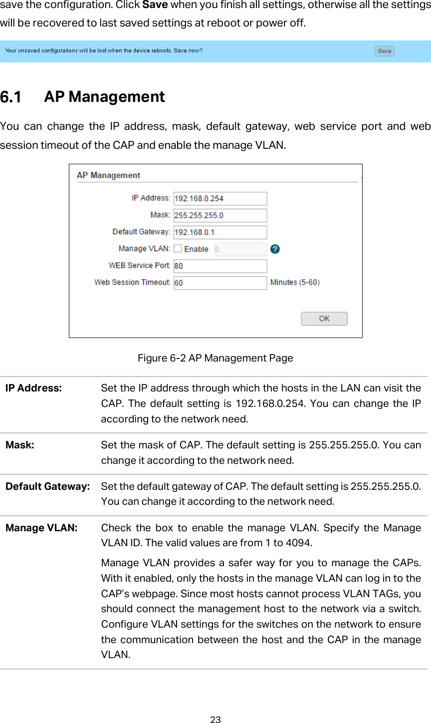 save the configuration. Click Save when you finish all settings, otherwise all the settings will be recovered to last saved settings at reboot or power off.   AP Management You can change the IP address, mask, default gateway, web service port and web session timeout of the CAP and enable the manage VLAN.  Figure 6-2 AP Management Page IP Address:  Set the IP address through which the hosts in the LAN can visit the CAP. The default setting is 192.168.0.254. You can change the IP according to the network need.   Mask:  Set the mask of CAP. The default setting is 255.255.255.0. You can change it according to the network need. Default Gateway: Set the default gateway of CAP. The default setting is 255.255.255.0. You can change it according to the network need. Manage VLAN: Check the box to enable the manage VLAN. Specify the Manage VLAN ID. The valid values are from 1 to 4094. Manage VLAN provides a safer way for you to manage the CAPs. With it enabled, only the hosts in the manage VLAN can log in to the CAP’s webpage. Since most hosts cannot process VLAN TAGs, you should connect the management host to the network via a switch. Configure VLAN settings for the switches on the network to ensure the communication between the host and the CAP in the manage VLAN. 23  