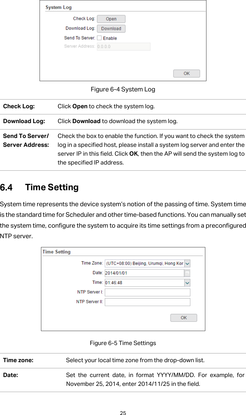  Figure 6-4 System Log Check Log:   Click Open to check the system log. Download Log: Click Download to download the system log. Send To Server/ Server Address: Check the box to enable the function. If you want to check the system log in a specified host, please install a system log server and enter the server IP in this field. Click OK, then the AP will send the system log to the specified IP address.  Time Setting System time represents the device system’s notion of the passing of time. System time is the standard time for Scheduler and other time-based functions. You can manually set the system time, configure the system to acquire its time settings from a preconfigured NTP server.  Figure 6-5 Time Settings Time zone: Select your local time zone from the drop-down list. Date: Set the current date, in format YYYY/MM/DD. For example, for November 25, 2014, enter 2014/11/25 in the field. 25  