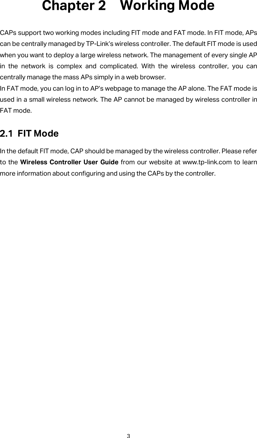  Working Mode CAPs support two working modes including FIT mode and FAT mode. In FIT mode, APs can be centrally managed by TP-Link’s wireless controller. The default FIT mode is used when you want to deploy a large wireless network. The management of every single AP in the network is complex and complicated. With the wireless controller, you can centrally manage the mass APs simply in a web browser. In FAT mode, you can log in to AP’s webpage to manage the AP alone. The FAT mode is used in a small wireless network. The AP cannot be managed by wireless controller in FAT mode.  FIT Mode In the default FIT mode, CAP should be managed by the wireless controller. Please refer to the Wireless Controller User Guide from our website at www.tp-link.com to learn more information about configuring and using the CAPs by the controller. 3 