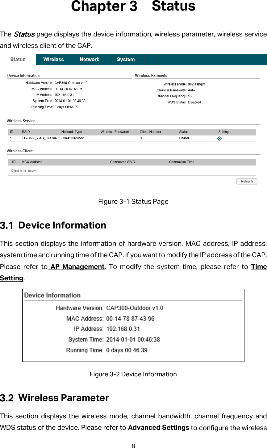  Status The Status page displays the device information, wireless parameter, wireless service and wireless client of the CAP.  Figure 3-1 Status Page  Device Information This section displays the information of hardware version, MAC address, IP address, system time and running time of the CAP. If you want to modify the IP address of the CAP, Please refer to AP Management. To modify the system time, please refer to Time Setting.  Figure 3-2 Device Information  Wireless Parameter This section displays the wireless mode, channel bandwidth, channel frequency and WDS status of the device. Please refer to Advanced Settings to configure the wireless 8 
