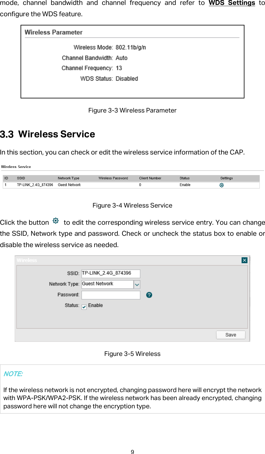 mode, channel bandwidth and channel frequency and refer to WDS Settings to configure the WDS feature.  Figure 3-3 Wireless Parameter  Wireless Service In this section, you can check or edit the wireless service information of the CAP.    Figure 3-4 Wireless Service Click the button    to edit the corresponding wireless service entry. You can change the SSID, Network type and password. Check or uncheck the status box to enable or disable the wireless service as needed.  Figure 3-5 Wireless NOTE: If the wireless network is not encrypted, changing password here will encrypt the network with WPA-PSK/WPA2-PSK. If the wireless network has been already encrypted, changing password here will not change the encryption type. 9 