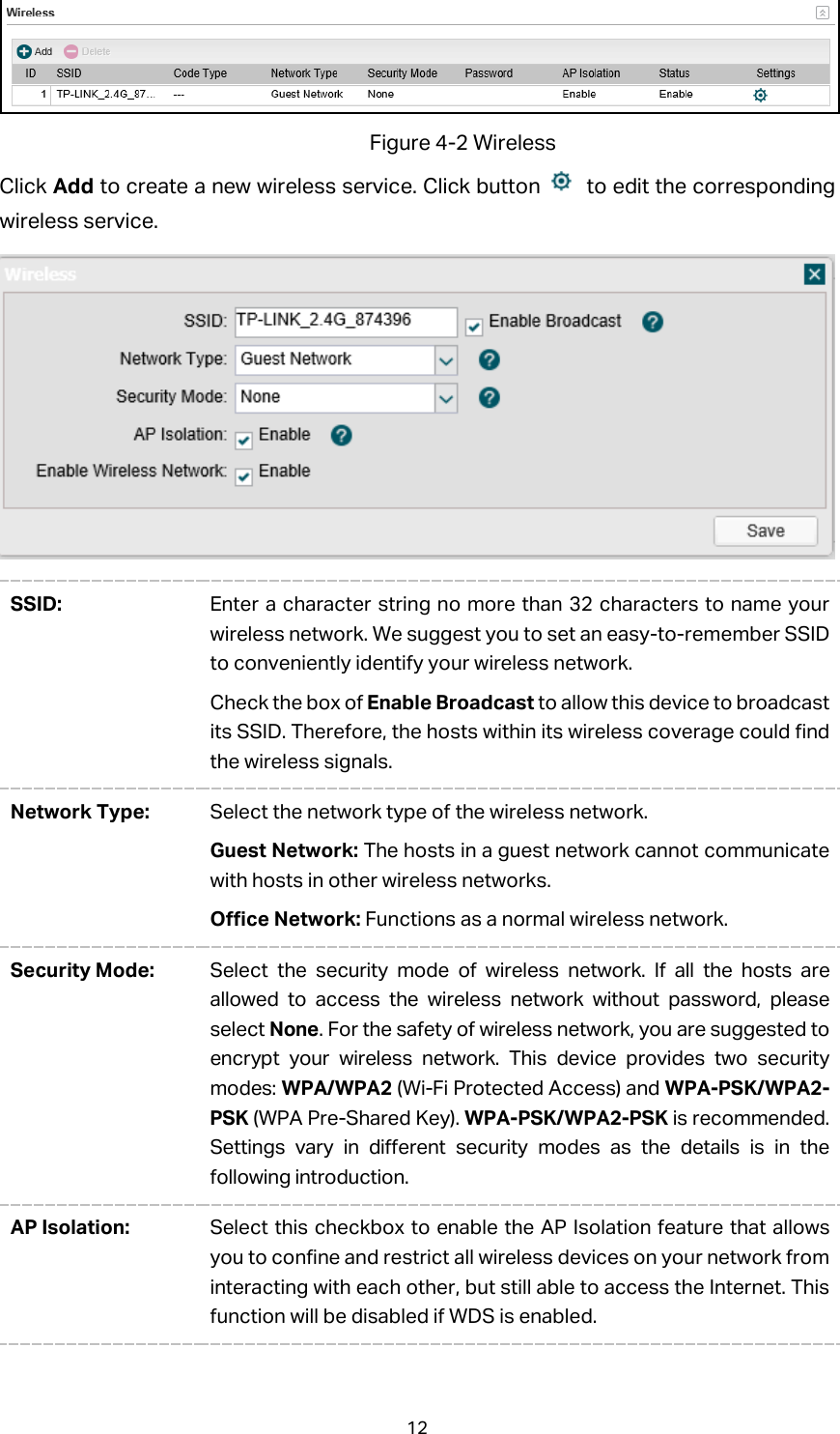  Figure 4-2 Wireless Click Add to create a new wireless service. Click button   to edit the corresponding wireless service.  SSID: Enter a character string no more than 32 characters to name your wireless network. We suggest you to set an easy-to-remember SSID to conveniently identify your wireless network.   Check the box of Enable Broadcast to allow this device to broadcast its SSID. Therefore, the hosts within its wireless coverage could find the wireless signals. Network Type: Select the network type of the wireless network.   Guest Network: The hosts in a guest network cannot communicate with hosts in other wireless networks.   Office Network: Functions as a normal wireless network. Security Mode: Select the security mode of wireless network. If all the hosts are allowed to access the wireless network without password, please select None. For the safety of wireless network, you are suggested to encrypt your wireless network. This device provides two security modes: WPA/WPA2 (Wi-Fi Protected Access) and WPA-PSK/WPA2-PSK (WPA Pre-Shared Key). WPA-PSK/WPA2-PSK is recommended. Settings vary in different security modes as the details is in the following introduction.   AP Isolation: Select this checkbox to enable the AP Isolation feature that allows you to confine and restrict all wireless devices on your network from interacting with each other, but still able to access the Internet. This function will be disabled if WDS is enabled. 12 