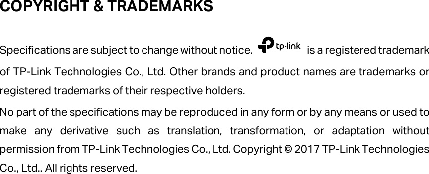  COPYRIGHT &amp; TRADEMARKS Specifications are subject to change without notice.   is a registered trademark of TP-Link Technologies Co., Ltd. Other brands and product names are trademarks or registered trademarks of their respective holders. No part of the specifications may be reproduced in any form or by any means or used to make any derivative such as translation, transformation, or adaptation without permission from TP-Link Technologies Co., Ltd. Copyright © 2017 TP-Link Technologies Co., Ltd.. All rights reserved.        