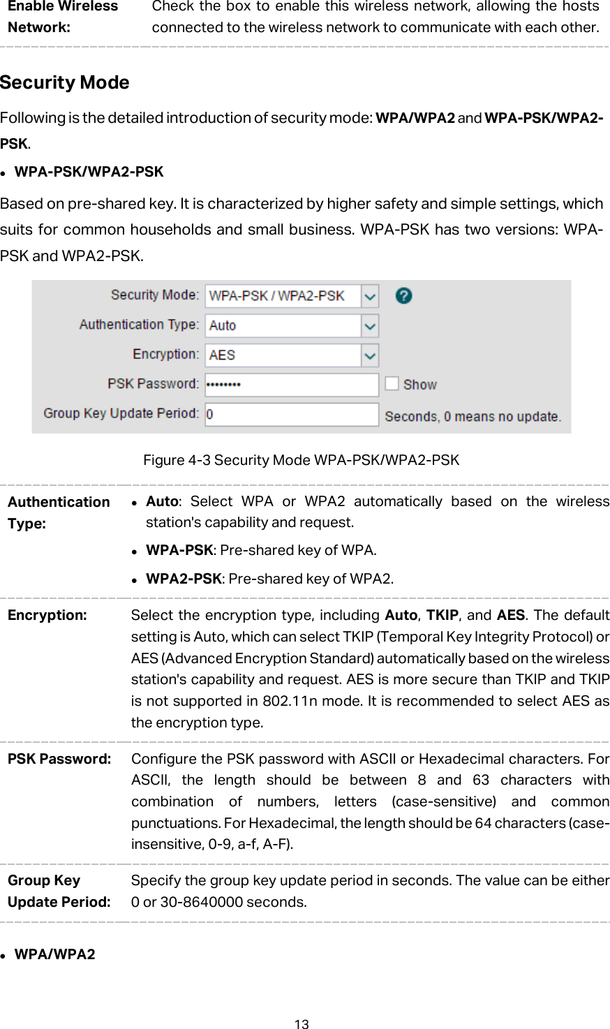 Enable Wireless Network: Check the box to enable this wireless network, allowing the hosts connected to the wireless network to communicate with each other. Security Mode Following is the detailed introduction of security mode: WPA/WPA2 and WPA-PSK/WPA2-PSK.  WPA-PSK/WPA2-PSK Based on pre-shared key. It is characterized by higher safety and simple settings, which suits for common households and small business. WPA-PSK has two versions: WPA-PSK and WPA2-PSK.    Figure 4-3 Security Mode WPA-PSK/WPA2-PSK Authentication Type:  Auto: Select WPA or WPA2 automatically based on the wireless station&apos;s capability and request.  WPA-PSK: Pre-shared key of WPA.  WPA2-PSK: Pre-shared key of WPA2. Encryption:  Select the encryption type, including Auto,  TKIP, and AES. The default setting is Auto, which can select TKIP (Temporal Key Integrity Protocol) or AES (Advanced Encryption Standard) automatically based on the wireless station&apos;s capability and request. AES is more secure than TKIP and TKIP is not supported in 802.11n mode. It is recommended to select AES as the encryption type. PSK Password: Configure the PSK password with ASCII or Hexadecimal characters. For ASCII, the length should be between 8 and 63 characters with combination of numbers, letters (case-sensitive) and common punctuations. For Hexadecimal, the length should be 64 characters (case-insensitive, 0-9, a-f, A-F).   Group Key Update Period: Specify the group key update period in seconds. The value can be either 0 or 30-8640000 seconds.  WPA/WPA2 13 