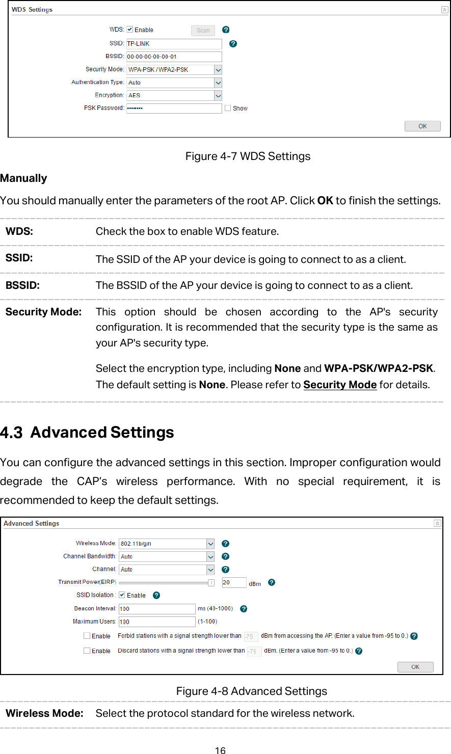  Figure 4-7 WDS Settings Manually You should manually enter the parameters of the root AP. Click OK to finish the settings. WDS: Check the box to enable WDS feature. SSID: The SSID of the AP your device is going to connect to as a client. BSSID: The BSSID of the AP your device is going to connect to as a client. Security Mode: This option should be chosen according to the AP&apos;s security configuration. It is recommended that the security type is the same as your AP&apos;s security type.   Select the encryption type, including None and WPA-PSK/WPA2-PSK. The default setting is None. Please refer to Security Mode for details.  Advanced Settings You can configure the advanced settings in this section. Improper configuration would degrade the CAP’s wireless performance. With no special requirement, it is recommended to keep the default settings.  Figure 4-8 Advanced Settings Wireless Mode: Select the protocol standard for the wireless network.   16 