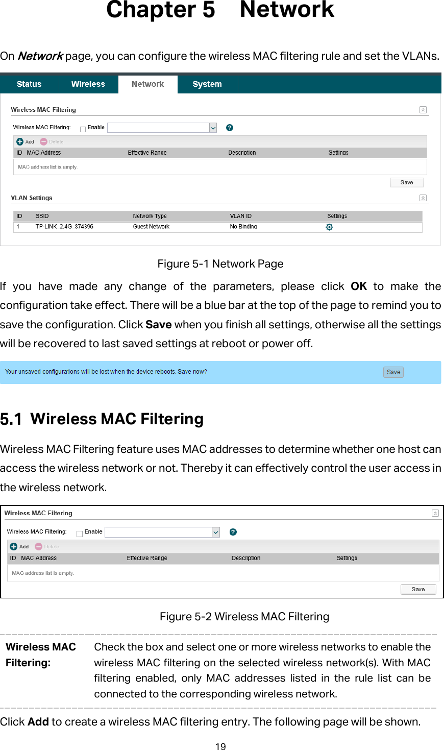  Network On Network page, you can configure the wireless MAC filtering rule and set the VLANs.  Figure 5-1 Network Page If you have made any change of the parameters, please click OK  to make the configuration take effect. There will be a blue bar at the top of the page to remind you to save the configuration. Click Save when you finish all settings, otherwise all the settings will be recovered to last saved settings at reboot or power off.   Wireless MAC Filtering Wireless MAC Filtering feature uses MAC addresses to determine whether one host can access the wireless network or not. Thereby it can effectively control the user access in the wireless network.  Figure 5-2 Wireless MAC Filtering Wireless MAC Filtering: Check the box and select one or more wireless networks to enable the wireless MAC filtering on the selected wireless network(s). With MAC filtering enabled, only MAC addresses listed in the rule list can be connected to the corresponding wireless network. Click Add to create a wireless MAC filtering entry. The following page will be shown. 19 