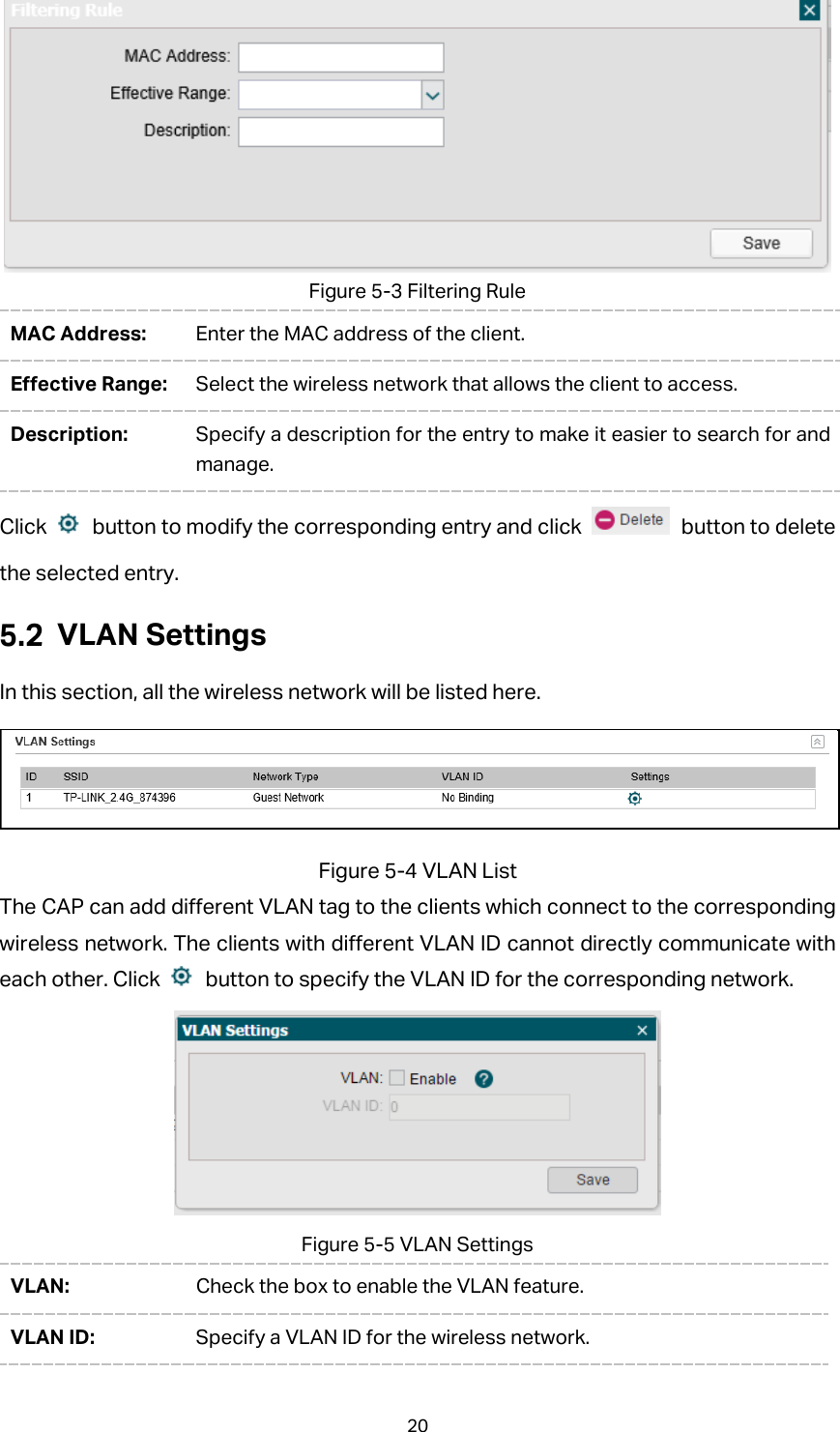  Figure 5-3 Filtering Rule MAC Address: Enter the MAC address of the client.   Effective Range: Select the wireless network that allows the client to access. Description: Specify a description for the entry to make it easier to search for and manage. Click    button to modify the corresponding entry and click   button to delete the selected entry.  VLAN Settings In this section, all the wireless network will be listed here.  Figure 5-4 VLAN List The CAP can add different VLAN tag to the clients which connect to the corresponding wireless network. The clients with different VLAN ID cannot directly communicate with each other. Click   button to specify the VLAN ID for the corresponding network.  Figure 5-5 VLAN Settings VLAN:  Check the box to enable the VLAN feature. VLAN ID:  Specify a VLAN ID for the wireless network. 20 