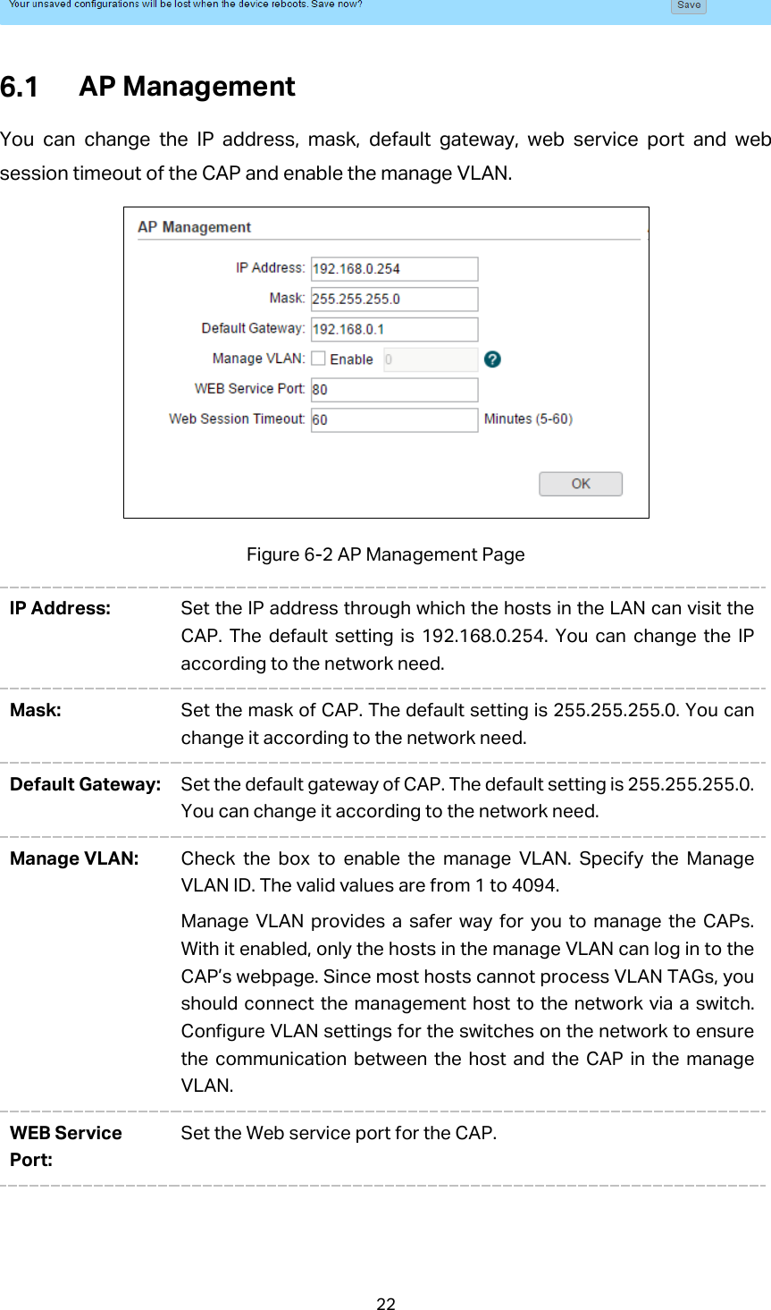   AP Management You can change the IP address, mask, default gateway, web service port and web session timeout of the CAP and enable the manage VLAN.  Figure 6-2 AP Management Page IP Address:  Set the IP address through which the hosts in the LAN can visit the CAP. The default setting is 192.168.0.254. You can change the IP according to the network need.   Mask:  Set the mask of CAP. The default setting is 255.255.255.0. You can change it according to the network need. Default Gateway: Set the default gateway of CAP. The default setting is 255.255.255.0. You can change it according to the network need. Manage VLAN: Check the box to enable the manage VLAN. Specify the Manage VLAN ID. The valid values are from 1 to 4094. Manage VLAN provides a safer way for you to manage the CAPs. With it enabled, only the hosts in the manage VLAN can log in to the CAP’s webpage. Since most hosts cannot process VLAN TAGs, you should connect the management host to the network via a switch. Configure VLAN settings for the switches on the network to ensure the communication between the host and the CAP in the manage VLAN. WEB Service Port: Set the Web service port for the CAP. 22 