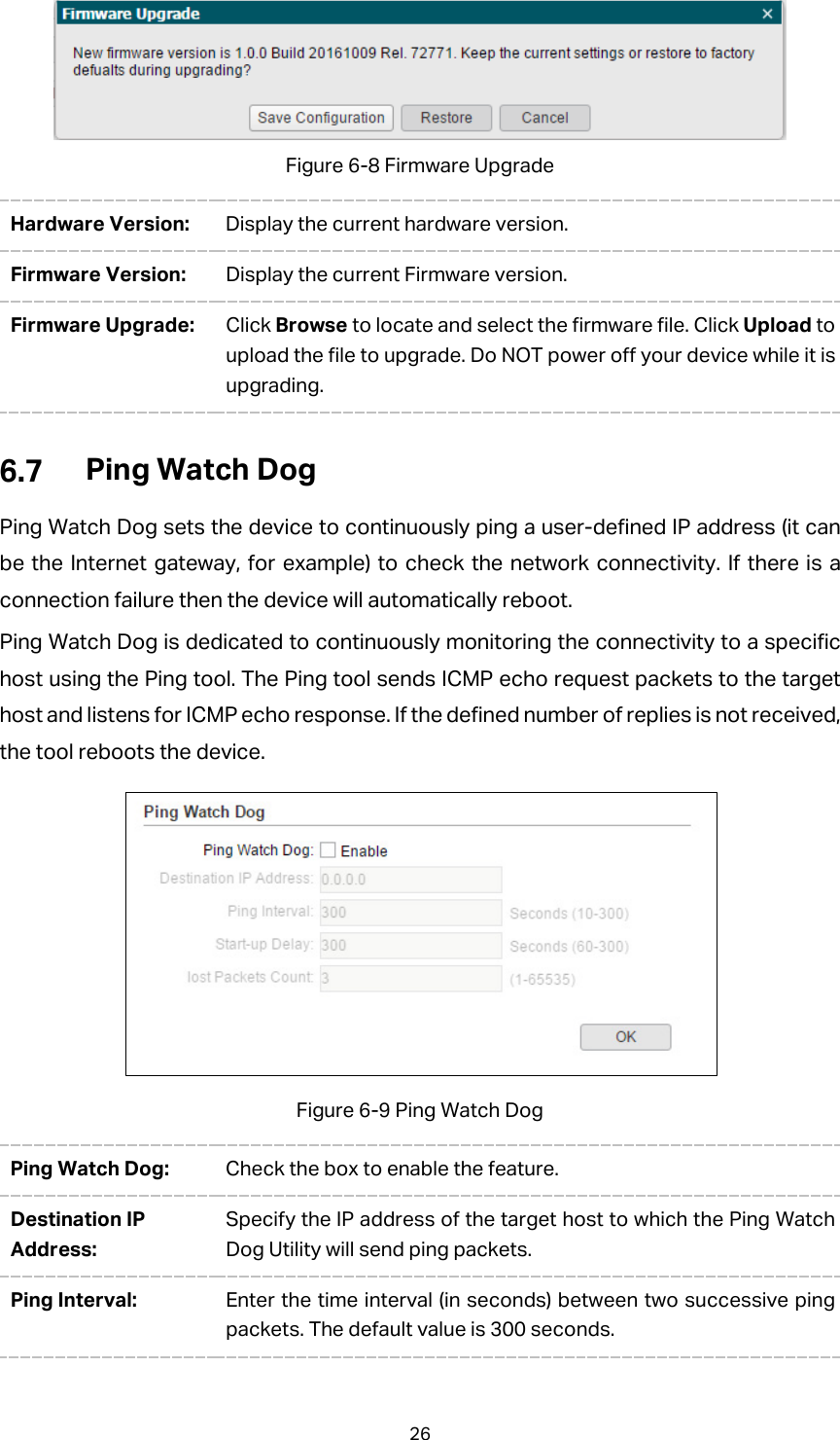 Figure 6-8 Firmware Upgrade Hardware Version: Display the current hardware version. Firmware Version:  Display the current Firmware version. Firmware Upgrade:  Click Browse to locate and select the firmware file. Click Upload to upload the file to upgrade. Do NOT power off your device while it is upgrading.  Ping Watch Dog Ping Watch Dog sets the device to continuously ping a user-defined IP address (it can be the Internet gateway, for example) to check the network connectivity. If there is a connection failure then the device will automatically reboot.   Ping Watch Dog is dedicated to continuously monitoring the connectivity to a specific host using the Ping tool. The Ping tool sends ICMP echo request packets to the target host and listens for ICMP echo response. If the defined number of replies is not received, the tool reboots the device.  Figure 6-9 Ping Watch Dog Ping Watch Dog: Check the box to enable the feature. Destination IP Address: Specify the IP address of the target host to which the Ping Watch Dog Utility will send ping packets.   Ping Interval:  Enter the time interval (in seconds) between two successive ping packets. The default value is 300 seconds. 26 