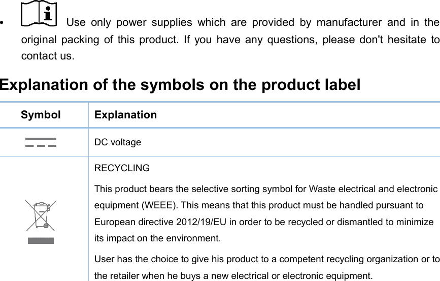 Use only power supplies which are provided by manufacturer and in theoriginal packing of this product. If you have any questions, please don&apos;t hesitate tocontact us.Explanation of the symbols on the product labelSymbolExplanationDC voltageRECYCLINGThis product bears the selective sorting symbol for Waste electrical and electronicequipment (WEEE). This means that this product must be handled pursuant toEuropean directive 2012/19/EU in order to be recycled or dismantled to minimizeits impact on the environment.User has the choice to give his product to a competent recycling organization or tothe retailer when he buys a new electrical or electronic equipment.