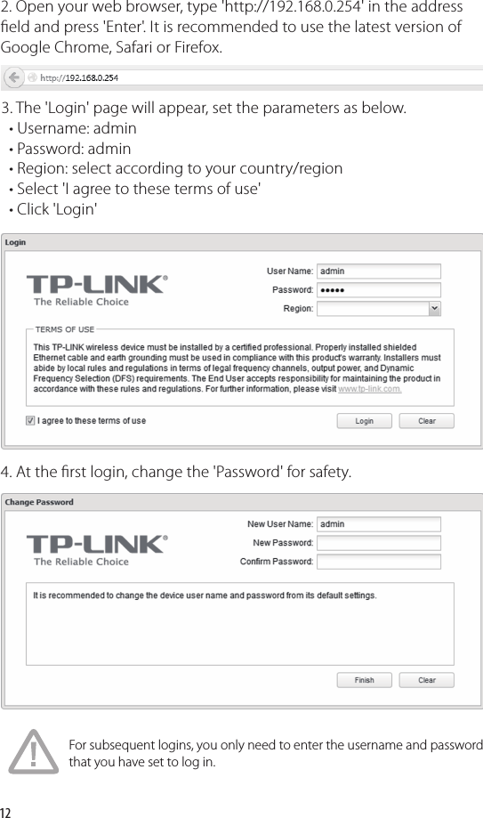 122. Open your web browser, type &apos;http://192.168.0.254&apos; in the address  eld and press &apos;Enter&apos;. It is recommended to use the latest version of Google Chrome, Safari or Firefox.3. The &apos;Login&apos; page will appear, set the parameters as below.     • Username: admin  • Password: admin  • Region: select according to your country/region  • Select &apos;I agree to these terms of use&apos;  • Click &apos;Login&apos;4. At the  rst login, change the &apos;Password&apos; for safety.For subsequent logins, you only need to enter the username and password that you have set to log in.