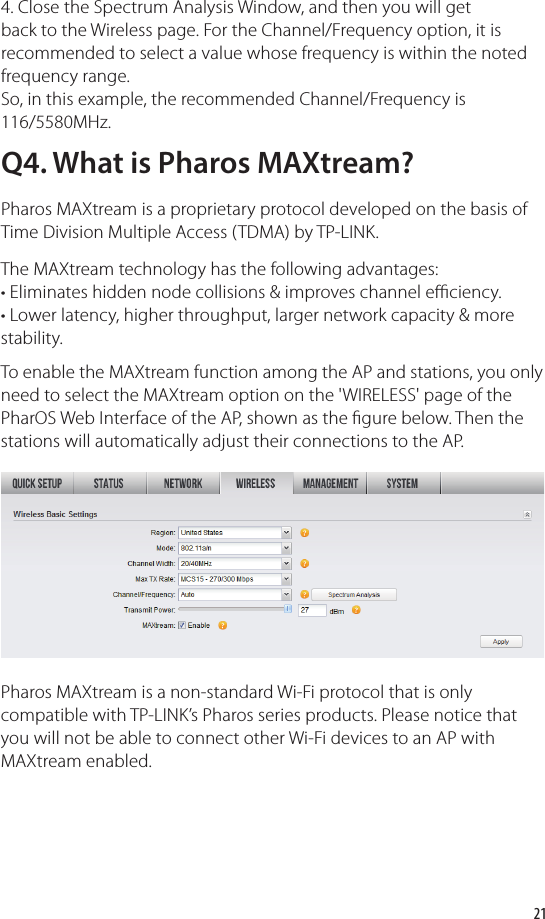 214. Close the Spectrum Analysis Window, and then you will get back to the Wireless page. For the Channel/Frequency option, it is recommended to select a value whose frequency is within the noted frequency range. So, in this example, the recommended Channel/Frequency is 116/5580MHz.Q4. What is Pharos MAXtream?Pharos MAXtream is a proprietary protocol developed on the basis of Time Division Multiple Access (TDMA) by TP-LINK.The MAXtream technology has the following advantages:• Eliminates hidden node collisions &amp; improves channel eﬃ  ciency.• Lower latency, higher throughput, larger network capacity &amp; more stability.To enable the MAXtream function among the AP and stations, you only need to select the MAXtream option on the &apos;WIRELESS&apos; page of the PharOS Web Interface of the AP, shown as the  gure below. Then the stations will automatically adjust their connections to the AP.Pharos MAXtream is a non-standard Wi-Fi protocol that is only compatible with TP-LINK’s Pharos series products. Please notice that you will not be able to connect other Wi-Fi devices to an AP with MAXtream enabled. 