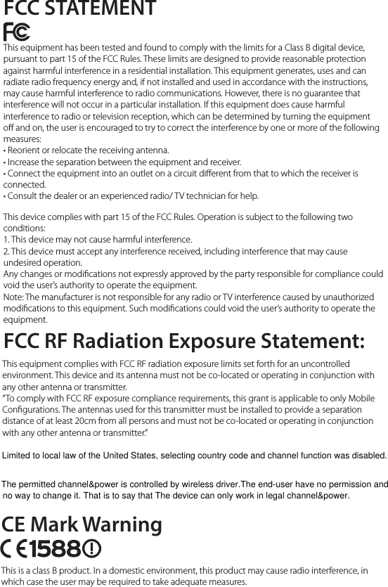 FCC STATEMENTCE Mark WarningThis equipment has been tested and found to comply with the limits for a Class B digital device, pursuant to part 15 of the FCC Rules. These limits are designed to provide reasonable protection against harmful interference in a residential installation. This equipment generates, uses and can radiate radio frequency energy and, if not installed and used in accordance with the instructions, may cause harmful interference to radio communications. However, there is no guarantee that interference will not occur in a particular installation. If this equipment does cause harmful interference to radio or television reception, which can be determined by turning the equipment o and on, the user is encouraged to try to correct the interference by one or more of the following measures:• Reorient or relocate the receiving antenna.• Increase the separation between the equipment and receiver.• Connect the equipment into an outlet on a circuit dierent from that to which the receiver is connected.• Consult the dealer or an experienced radio/ TV technician for help.This device complies with part 15 of the FCC Rules. Operation is subject to the following two conditions:1. This device may not cause harmful interference.2. This device must accept any interference received, including interference that may cause undesired operation.Any changes or modications not expressly approved by the party responsible for compliance could void the user’s authority to operate the equipment.Note: The manufacturer is not responsible for any radio or TV interference caused by unauthorized modications to this equipment. Such modications could void the user’s authority to operate the equipment.This is a class B product. In a domestic environment, this product may cause radio interference, in which case the user may be required to take adequate measures.FCC RF Radiation Exposure Statement:This equipment complies with FCC RF radiation exposure limits set forth for an uncontrolled environment. This device and its antenna must not be co-located or operating in conjunction with any other antenna or transmitter.“To comply with FCC RF exposure compliance requirements, this grant is applicable to only Mobile Congurations. The antennas used for this transmitter must be installed to provide a separation distance of at least 20cm from all persons and must not be co-located or operating in conjunction with any other antenna or transmitter.”Limited to local law of the United States, selecting country code and channel function was disabled.The permitted channel&amp;power is controlled by wireless driver.The end-user have no permission and no way to change it. That is to say that The device can only work in legal channel&amp;power.