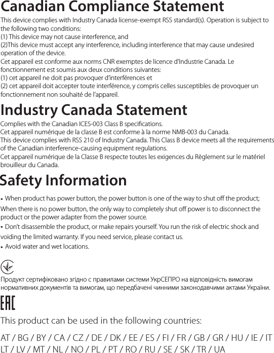 Canadian Compliance StatementThis product can be used in the following countries:AT / BG / BY / CA / CZ / DE / DK / EE / ES / FI / FR / GB / GR / HU / IE / IT LT / LV / MT / NL / NO / PL / PT / RO / RU / SE / SK / TR / UA This device complies with Industry Canada license-exempt RSS standard(s). Operation is subject to the following two conditions: (1) This device may not cause interference, and (2)This device must accept any interference, including interference that may cause undesired operation of the device.Cet appareil est conforme aux norms CNR exemptes de licence d’Industrie Canada. Le fonctionnement est soumis aux deux conditions suivantes: (1) cet appareil ne doit pas provoquer d’interférences et (2) cet appareil doit accepter toute interférence, y compris celles susceptibles de provoquer un fonctionnement non souhaité de l’appareil.Продукт сертифіковано згідно с правилами системи УкрСЕПРО на відповідність вимогам нормативних документів та вимогам, що передбачені чинними законодавчими актами України.Industry Canada StatementComplies with the Canadian ICES-003 Class B specications.Cet appareil numérique de la classe B est conforme à la norme NMB-003 du Canada. This device complies with RSS 210 of Industry Canada. This Class B device meets all the requirements of the Canadian interference-causing equipment regulations.Cet appareil numérique de la Classe B respecte toutes les exigences du Règlement sur le matériel brouilleur du Canada.Safety Information• When product has power button, the power button is one of the way to shut o the product; When there is no power button, the only way to completely shut o power is to disconnect the product or the power adapter from the power source.• Don’t disassemble the product, or make repairs yourself. You run the risk of electric shock and voiding the limited warranty. If you need service, please contact us.• Avoid water and wet locations.