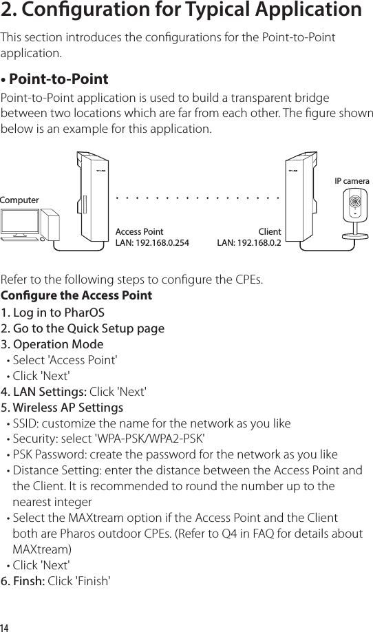 14• Point-to-PointPoint-to-Point application is used to build a transparent bridge between two locations which are far from each other. The gure shown below is an example for this application.Refer to the following steps to congure the CPEs.2. Conguration for Typical ApplicationThis section introduces the congurations for the Point-to-Point application. Congure the Access Point1. Log in to PharOS2. Go to the Quick Setup page3. Operation Mode  • Select &apos;Access Point&apos;  • Click &apos;Next&apos;4. LAN Settings: Click &apos;Next&apos;5. Wireless AP Settings  • SSID: customize the name for the network as you like  • Security: select &apos;WPA-PSK/WPA2-PSK&apos;  • PSK Password: create the password for the network as you like  • Distance Setting: enter the distance between the Access Point and     the Client. It is recommended to round the number up to the     nearest integer   • Select the MAXtream option if the Access Point and the Client     both are Pharos outdoor CPEs. (Refer to Q4 in FAQ for details about     MAXtream)    • Click &apos;Next&apos;6. Finsh: Click &apos;Finish&apos;IP cameraAccess PointLAN: 192.168.0.254ClientLAN: 192.168.0.2Computer