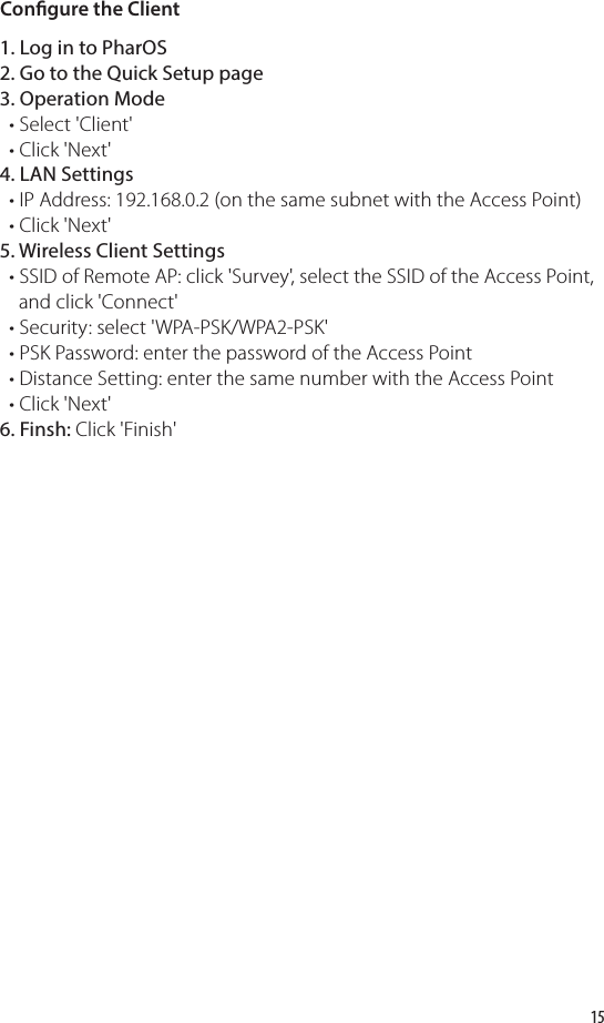 15Congure the Client1. Log in to PharOS2. Go to the Quick Setup page3. Operation Mode   • Select &apos;Client&apos;  • Click &apos;Next&apos;4. LAN Settings  • IP Address: 192.168.0.2 (on the same subnet with the Access Point)   • Click &apos;Next&apos;5. Wireless Client Settings  • SSID of Remote AP: click &apos;Survey&apos;, select the SSID of the Access Point,     and click &apos;Connect&apos;  • Security: select &apos;WPA-PSK/WPA2-PSK&apos;  • PSK Password: enter the password of the Access Point  • Distance Setting: enter the same number with the Access Point    • Click &apos;Next&apos;6. Finsh: Click &apos;Finish&apos;